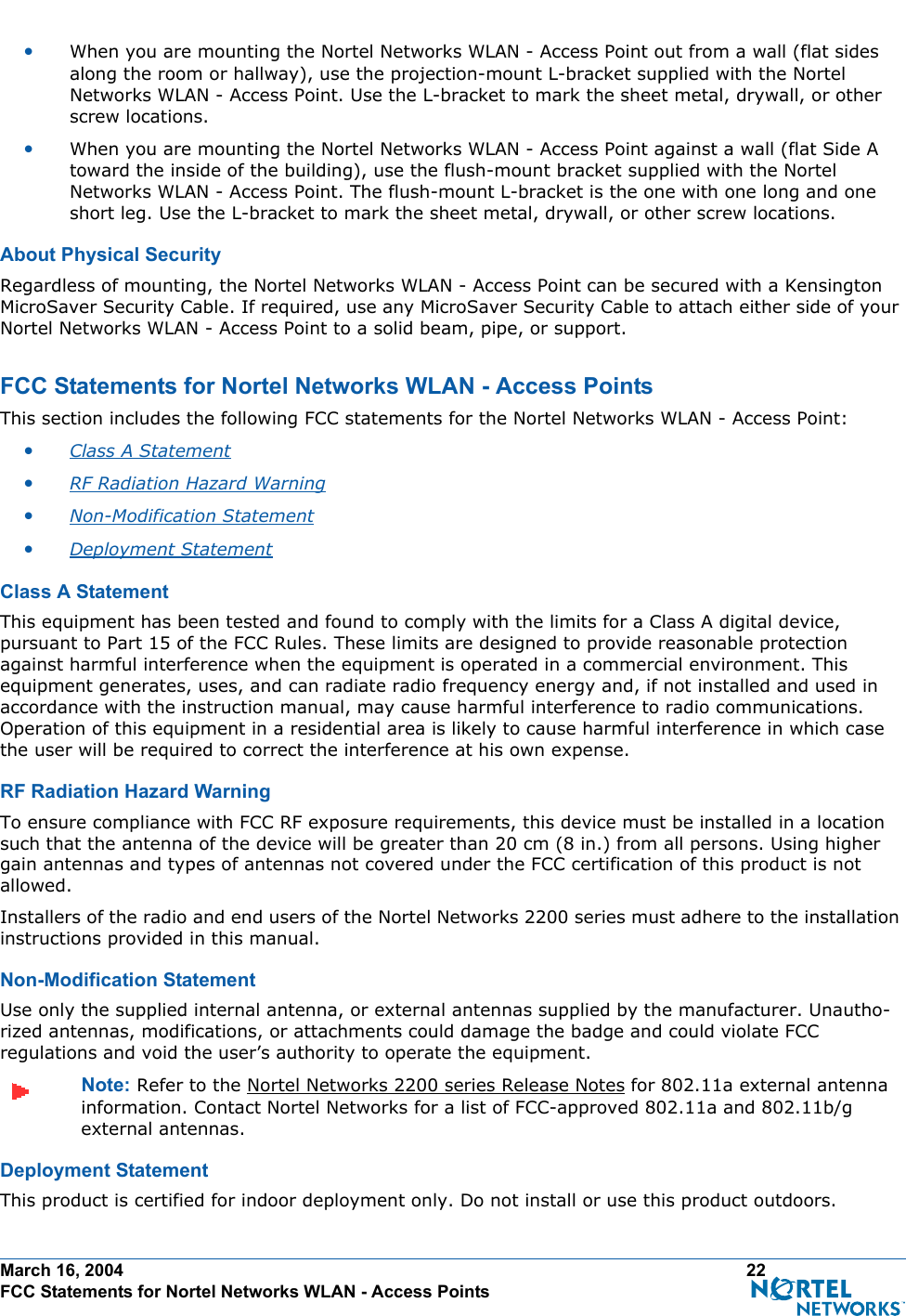 March 16, 2004 22 FCC Statements for Nortel Networks WLAN - Access Points•When you are mounting the Nortel Networks WLAN - Access Point out from a wall (flat sides along the room or hallway), use the projection-mount L-bracket supplied with the Nortel Networks WLAN - Access Point. Use the L-bracket to mark the sheet metal, drywall, or other screw locations.•When you are mounting the Nortel Networks WLAN - Access Point against a wall (flat Side A toward the inside of the building), use the flush-mount bracket supplied with the Nortel Networks WLAN - Access Point. The flush-mount L-bracket is the one with one long and one short leg. Use the L-bracket to mark the sheet metal, drywall, or other screw locations.About Physical SecurityAbout Physical SecurityRegardless of mounting, the Nortel Networks WLAN - Access Point can be secured with a Kensington MicroSaver Security Cable. If required, use any MicroSaver Security Cable to attach either side of your Nortel Networks WLAN - Access Point to a solid beam, pipe, or support.FCC Statements for Nortel Networks WLAN - Access PointsFCC Statements for Nortel Networks WLAN - Access PointsThis section includes the following FCC statements for the Nortel Networks WLAN - Access Point:•Class A Statement •RF Radiation Hazard Warning •Non-Modification Statement •Deployment Statement Class A StatementClass A StatementThis equipment has been tested and found to comply with the limits for a Class A digital device, pursuant to Part 15 of the FCC Rules. These limits are designed to provide reasonable protection against harmful interference when the equipment is operated in a commercial environment. This equipment generates, uses, and can radiate radio frequency energy and, if not installed and used in accordance with the instruction manual, may cause harmful interference to radio communications. Operation of this equipment in a residential area is likely to cause harmful interference in which case the user will be required to correct the interference at his own expense.RF Radiation Hazard WarningRF  Radiation Hazard WarningTo ensure compliance with FCC RF exposure requirements, this device must be installed in a location such that the antenna of the device will be greater than 20 cm (8 in.) from all persons. Using higher gain antennas and types of antennas not covered under the FCC certification of this product is not allowed. Installers of the radio and end users of the Nortel Networks 2200 series must adhere to the installation instructions provided in this manual.Non-Modification StatementNon- Modifi cation  State mentUse only the supplied internal antenna, or external antennas supplied by the manufacturer. Unautho-rized antennas, modifications, or attachments could damage the badge and could violate FCC regulations and void the user’s authority to operate the equipment.Note: Refer to the Nortel Networks 2200 series Release Notes for 802.11a external antenna information. Contact Nortel Networks for a list of FCC-approved 802.11a and 802.11b/g external antennas. Deployment StatementDeployment StatementThis product is certified for indoor deployment only. Do not install or use this product outdoors.