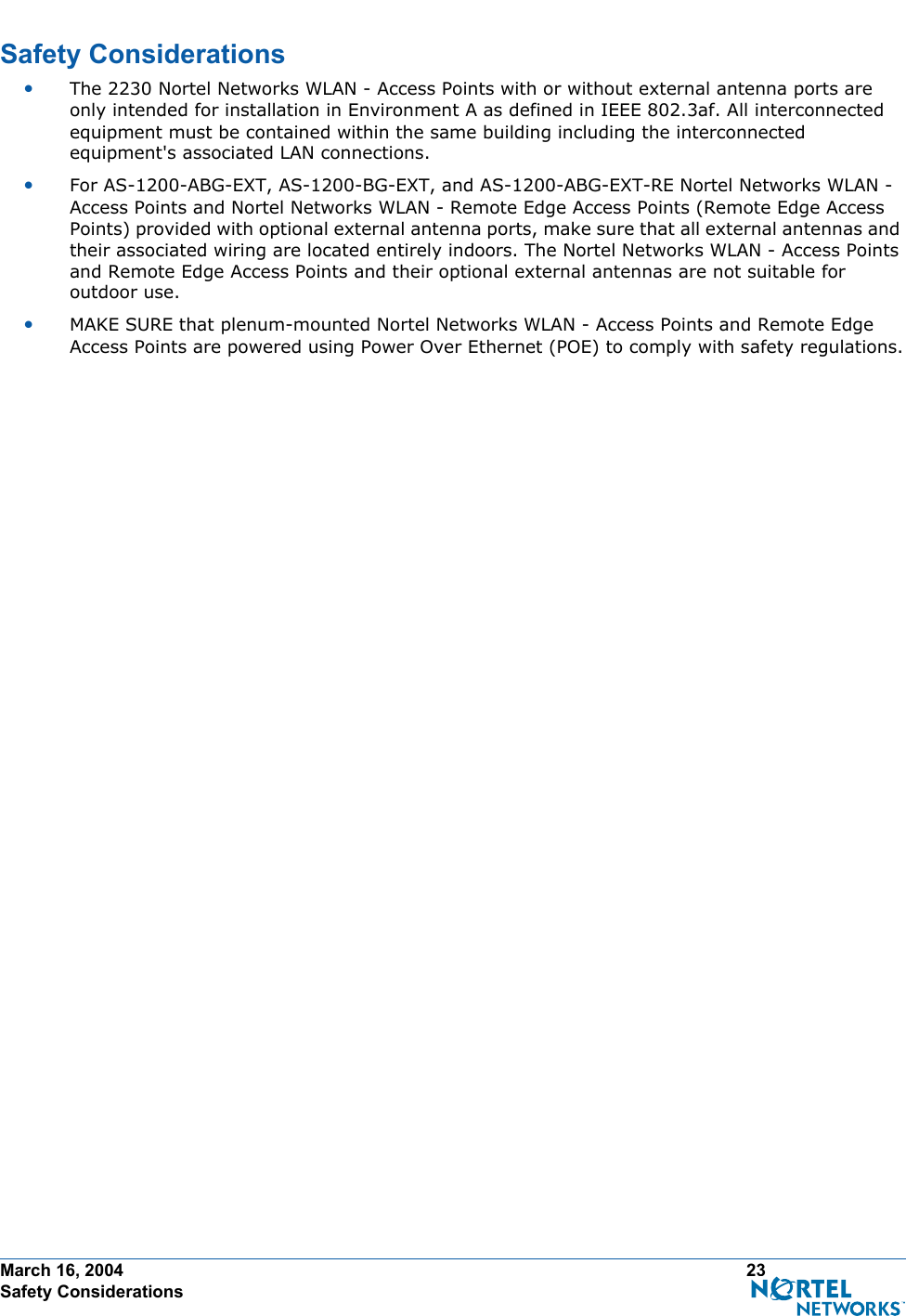 March 16, 2004 23 Safety ConsiderationsSafety ConsiderationsSafety Consideration s•The 2230 Nortel Networks WLAN - Access Points with or without external antenna ports are only intended for installation in Environment A as defined in IEEE 802.3af. All interconnected equipment must be contained within the same building including the interconnected equipment&apos;s associated LAN connections.•For AS-1200-ABG-EXT, AS-1200-BG-EXT, and AS-1200-ABG-EXT-RE Nortel Networks WLAN - Access Points and Nortel Networks WLAN - Remote Edge Access Points (Remote Edge Access Points) provided with optional external antenna ports, make sure that all external antennas and their associated wiring are located entirely indoors. The Nortel Networks WLAN - Access Points and Remote Edge Access Points and their optional external antennas are not suitable for outdoor use.•MAKE SURE that plenum-mounted Nortel Networks WLAN - Access Points and Remote Edge Access Points are powered using Power Over Ethernet (POE) to comply with safety regulations.