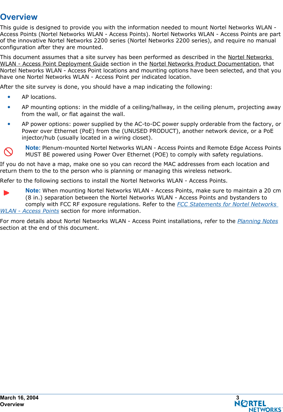 March 16, 2004 3 OverviewOverviewOverviewThis guide is designed to provide you with the information needed to mount Nortel Networks WLAN - Access Points (Nortel Networks WLAN - Access Points). Nortel Networks WLAN - Access Points are part of the innovative Nortel Networks 2200 series (Nortel Networks 2200 series), and require no manual configuration after they are mounted. This document assumes that a site survey has been performed as described in the Nortel Networks WLAN - Access Point Deployment Guide section in the Nortel Networks Product Documentation, that Nortel Networks WLAN - Access Point locations and mounting options have been selected, and that you have one Nortel Networks WLAN - Access Point per indicated location. After the site survey is done, you should have a map indicating the following:•AP locations.•AP mounting options: in the middle of a ceiling/hallway, in the ceiling plenum, projecting away from the wall, or flat against the wall.•AP power options: power supplied by the AC-to-DC power supply orderable from the factory, or Power over Ethernet (PoE) from the (UNUSED PRODUCT), another network device, or a PoE injector/hub (usually located in a wiring closet).Note: Plenum-mounted Nortel Networks WLAN - Access Points and Remote Edge Access Points MUST BE powered using Power Over Ethernet (POE) to comply with safety regulations.If you do not have a map, make one so you can record the MAC addresses from each location and return them to the to the person who is planning or managing this wireless network.Refer to the following sections to install the Nortel Networks WLAN - Access Points.Note: When mounting Nortel Networks WLAN - Access Points, make sure to maintain a 20 cm (8 in.) separation between the Nortel Networks WLAN - Access Points and bystanders to comply with FCC RF exposure regulations. Refer to the FCC Statements for Nortel Networks WLAN - Access Points section for more information.For more details about Nortel Networks WLAN - Access Point installations, refer to the Planning Notes section at the end of this document.