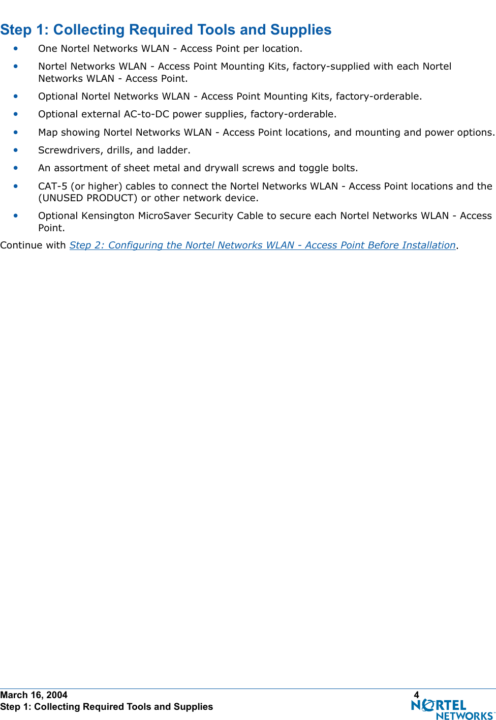March 16, 2004 4 Step 1: Collecting Required Tools and SuppliesStep 1: Collecting Required Tools and SuppliesStep 1: Collecting Requ ired Tools and Supplies•One Nortel Networks WLAN - Access Point per location.•Nortel Networks WLAN - Access Point Mounting Kits, factory-supplied with each Nortel Networks WLAN - Access Point.•Optional Nortel Networks WLAN - Access Point Mounting Kits, factory-orderable.•Optional external AC-to-DC power supplies, factory-orderable.•Map showing Nortel Networks WLAN - Access Point locations, and mounting and power options.•Screwdrivers, drills, and ladder.•An assortment of sheet metal and drywall screws and toggle bolts. •CAT-5 (or higher) cables to connect the Nortel Networks WLAN - Access Point locations and the (UNUSED PRODUCT) or other network device.•Optional Kensington MicroSaver Security Cable to secure each Nortel Networks WLAN - Access Point. Continue with Step 2: Configuring the Nortel Networks WLAN - Access Point Before Installation.