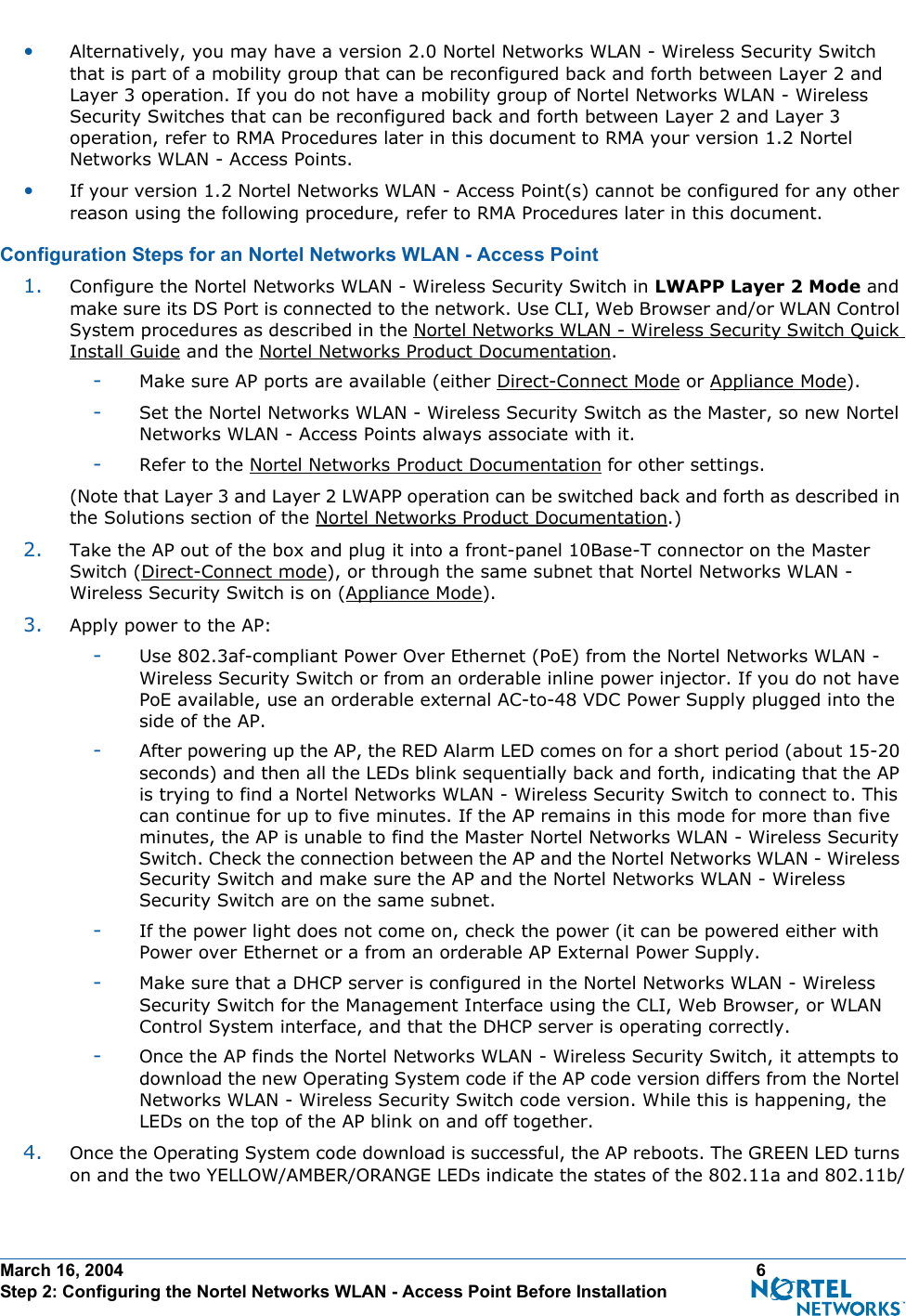 March 16, 2004 6 Step 2: Configuring the Nortel Networks WLAN - Access Point Before Installation•Alternatively, you may have a version 2.0 Nortel Networks WLAN - Wireless Security Switch that is part of a mobility group that can be reconfigured back and forth between Layer 2 and Layer 3 operation. If you do not have a mobility group of Nortel Networks WLAN - Wireless Security Switches that can be reconfigured back and forth between Layer 2 and Layer 3 operation, refer to RMA Procedures later in this document to RMA your version 1.2 Nortel Networks WLAN - Access Points.•If your version 1.2 Nortel Networks WLAN - Access Point(s) cannot be configured for any other reason using the following procedure, refer to RMA Procedures later in this document.Configuration Steps for an Nortel Networks WLAN - Access PointConfiguration  Steps for an Nortel Networks WLA N - Access Point1. Configure the Nortel Networks WLAN - Wireless Security Switch in LWAPP Layer 2 Mode and make sure its DS Port is connected to the network. Use CLI, Web Browser and/or WLAN Control System procedures as described in the Nortel Networks WLAN - Wireless Security Switch Quick Install Guide and the Nortel Networks Product Documentation. -Make sure AP ports are available (either Direct-Connect Mode or Appliance Mode).-Set the Nortel Networks WLAN - Wireless Security Switch as the Master, so new Nortel Networks WLAN - Access Points always associate with it.-Refer to the Nortel Networks Product Documentation for other settings.(Note that Layer 3 and Layer 2 LWAPP operation can be switched back and forth as described in the Solutions section of the Nortel Networks Product Documentation.)2. Take the AP out of the box and plug it into a front-panel 10Base-T connector on the Master Switch (Direct-Connect mode), or through the same subnet that Nortel Networks WLAN - Wireless Security Switch is on (Appliance Mode).3. Apply power to the AP:-Use 802.3af-compliant Power Over Ethernet (PoE) from the Nortel Networks WLAN - Wireless Security Switch or from an orderable inline power injector. If you do not have PoE available, use an orderable external AC-to-48 VDC Power Supply plugged into the side of the AP.-After powering up the AP, the RED Alarm LED comes on for a short period (about 15-20 seconds) and then all the LEDs blink sequentially back and forth, indicating that the AP is trying to find a Nortel Networks WLAN - Wireless Security Switch to connect to. This can continue for up to five minutes. If the AP remains in this mode for more than five minutes, the AP is unable to find the Master Nortel Networks WLAN - Wireless Security Switch. Check the connection between the AP and the Nortel Networks WLAN - Wireless Security Switch and make sure the AP and the Nortel Networks WLAN - Wireless Security Switch are on the same subnet. -If the power light does not come on, check the power (it can be powered either with Power over Ethernet or a from an orderable AP External Power Supply.-Make sure that a DHCP server is configured in the Nortel Networks WLAN - Wireless Security Switch for the Management Interface using the CLI, Web Browser, or WLAN Control System interface, and that the DHCP server is operating correctly. -Once the AP finds the Nortel Networks WLAN - Wireless Security Switch, it attempts to download the new Operating System code if the AP code version differs from the Nortel Networks WLAN - Wireless Security Switch code version. While this is happening, the LEDs on the top of the AP blink on and off together. 4. Once the Operating System code download is successful, the AP reboots. The GREEN LED turns on and the two YELLOW/AMBER/ORANGE LEDs indicate the states of the 802.11a and 802.11b/