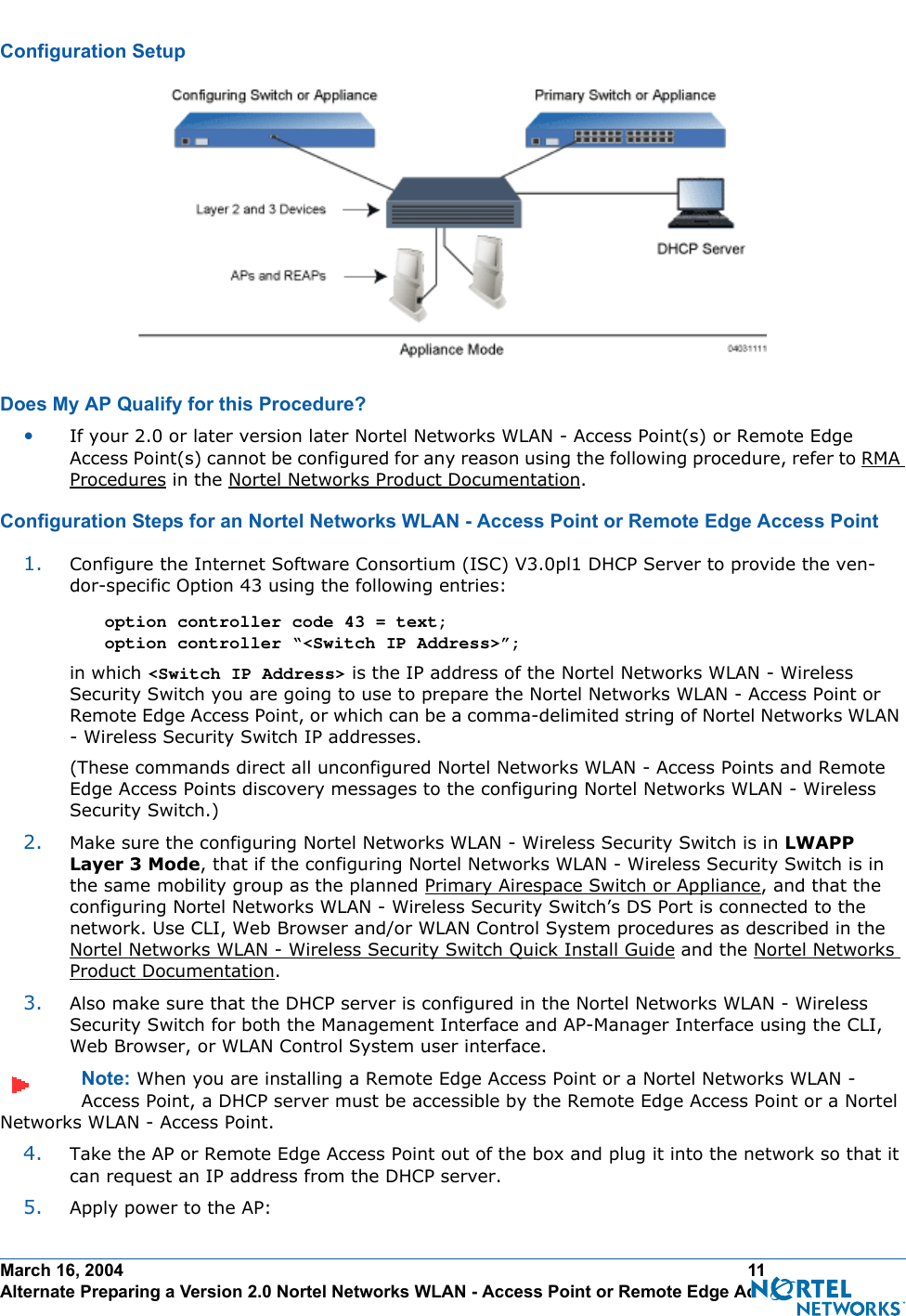 March 16, 2004 11 Alternate Preparing a Version 2.0 Nortel Networks WLAN - Access Point or Remote Edge Access PointConfiguration SetupConfiguration SetupDoes My AP Qualify for this Procedure?Doe s My AP Qualify for this Proced ure?•If your 2.0 or later version later Nortel Networks WLAN - Access Point(s) or Remote Edge Access Point(s) cannot be configured for any reason using the following procedure, refer to RMA Procedures in the Nortel Networks Product Documentation.Configuration Steps for an Nortel Networks WLAN - Access Point or Remote Edge Access PointConfiguration Steps for an Nortel Networks WLAN - Access Point or Remote Edge Access Point1. Configure the Internet Software Consortium (ISC) V3.0pl1 DHCP Server to provide the ven-dor-specific Option 43 using the following entries:option controller code 43 = text; option controller “&lt;Switch IP Address&gt;”; in which &lt;Switch IP Address&gt; is the IP address of the Nortel Networks WLAN - Wireless Security Switch you are going to use to prepare the Nortel Networks WLAN - Access Point or Remote Edge Access Point, or which can be a comma-delimited string of Nortel Networks WLAN - Wireless Security Switch IP addresses.(These commands direct all unconfigured Nortel Networks WLAN - Access Points and Remote Edge Access Points discovery messages to the configuring Nortel Networks WLAN - Wireless Security Switch.)2. Make sure the configuring Nortel Networks WLAN - Wireless Security Switch is in LWAPP Layer 3 Mode, that if the configuring Nortel Networks WLAN - Wireless Security Switch is in the same mobility group as the planned Primary Airespace Switch or Appliance, and that the configuring Nortel Networks WLAN - Wireless Security Switch’s DS Port is connected to the network. Use CLI, Web Browser and/or WLAN Control System procedures as described in the Nortel Networks WLAN - Wireless Security Switch Quick Install Guide and the Nortel Networks Product Documentation. 3. Also make sure that the DHCP server is configured in the Nortel Networks WLAN - Wireless Security Switch for both the Management Interface and AP-Manager Interface using the CLI, Web Browser, or WLAN Control System user interface. Note: When you are installing a Remote Edge Access Point or a Nortel Networks WLAN - Access Point, a DHCP server must be accessible by the Remote Edge Access Point or a Nortel Networks WLAN - Access Point.4. Take the AP or Remote Edge Access Point out of the box and plug it into the network so that it can request an IP address from the DHCP server. 5. Apply power to the AP: