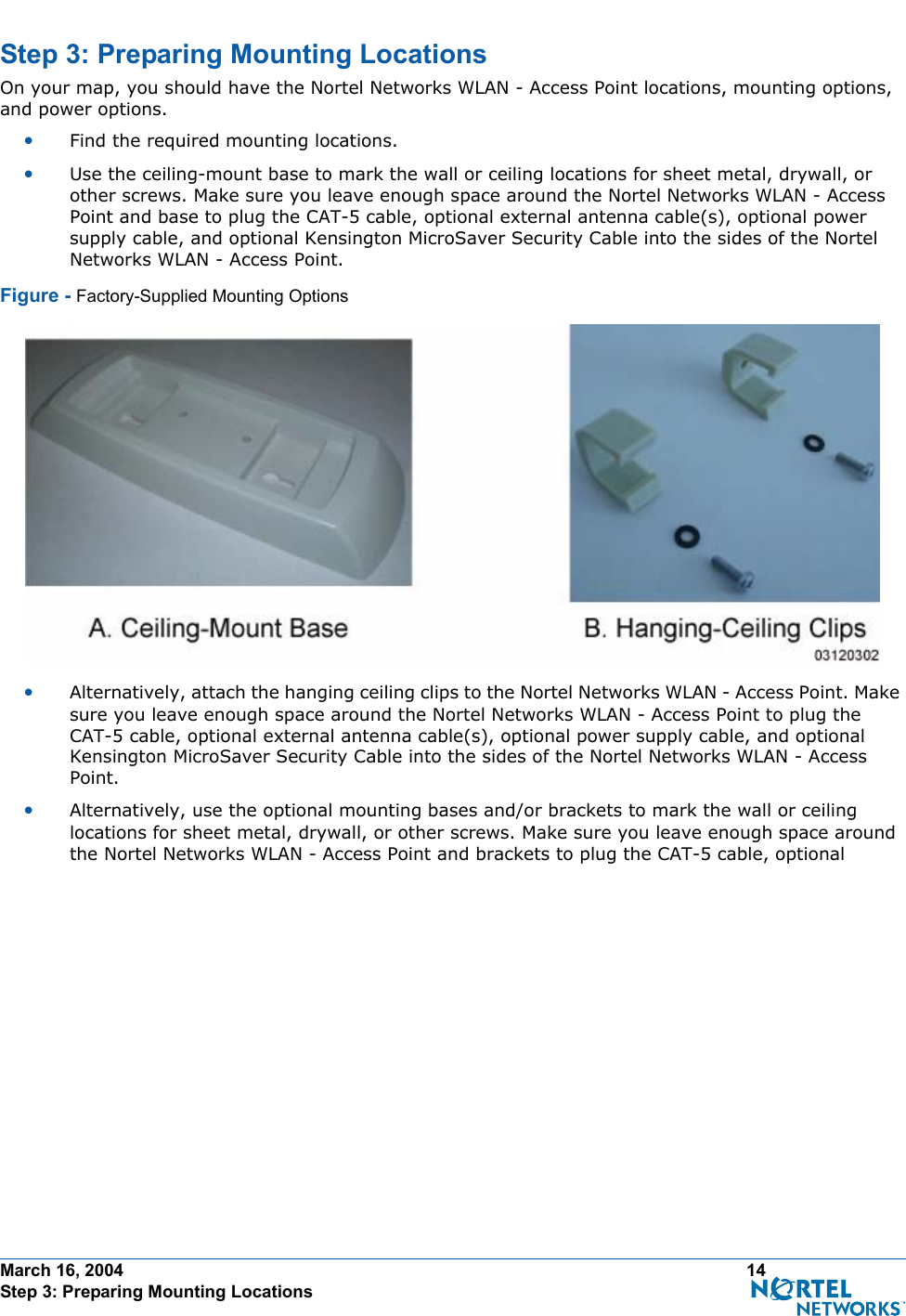 March 16, 2004 14 Step 3: Preparing Mounting LocationsStep 3: Preparing Mounting LocationsSt ep 3: Preparing Mounting LocationsOn your map, you should have the Nortel Networks WLAN - Access Point locations, mounting options, and power options.•Find the required mounting locations.•Use the ceiling-mount base to mark the wall or ceiling locations for sheet metal, drywall, or other screws. Make sure you leave enough space around the Nortel Networks WLAN - Access Point and base to plug the CAT-5 cable, optional external antenna cable(s), optional power supply cable, and optional Kensington MicroSaver Security Cable into the sides of the Nortel Networks WLAN - Access Point.Figure - Factory-Supplied Mounting Options•Alternatively, attach the hanging ceiling clips to the Nortel Networks WLAN - Access Point. Make sure you leave enough space around the Nortel Networks WLAN - Access Point to plug the CAT-5 cable, optional external antenna cable(s), optional power supply cable, and optional Kensington MicroSaver Security Cable into the sides of the Nortel Networks WLAN - Access Point.•Alternatively, use the optional mounting bases and/or brackets to mark the wall or ceiling locations for sheet metal, drywall, or other screws. Make sure you leave enough space around the Nortel Networks WLAN - Access Point and brackets to plug the CAT-5 cable, optional 