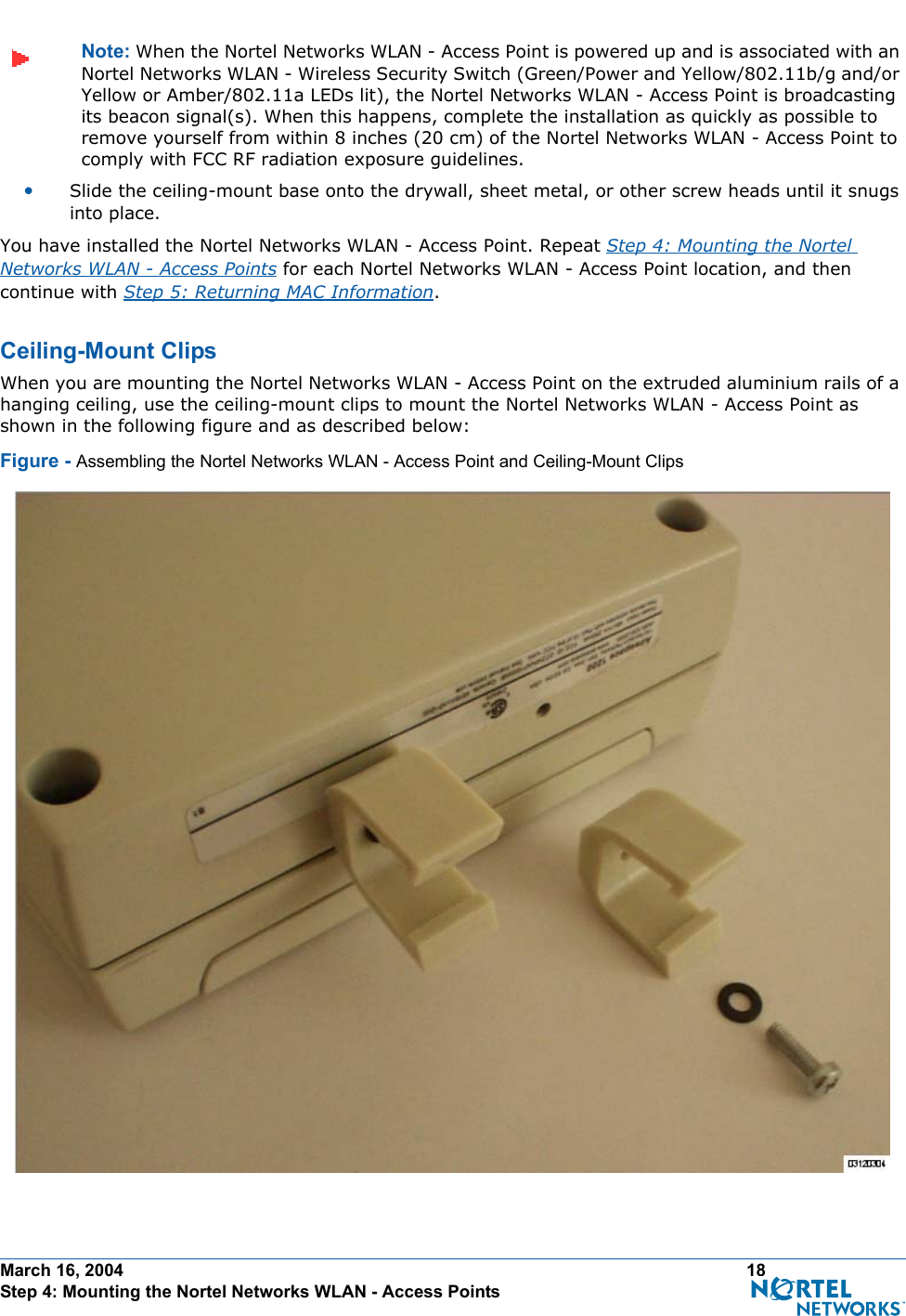 March 16, 2004 18 Step 4: Mounting the Nortel Networks WLAN - Access PointsNote: When the Nortel Networks WLAN - Access Point is powered up and is associated with an Nortel Networks WLAN - Wireless Security Switch (Green/Power and Yellow/802.11b/g and/or Yellow or Amber/802.11a LEDs lit), the Nortel Networks WLAN - Access Point is broadcasting its beacon signal(s). When this happens, complete the installation as quickly as possible to remove yourself from within 8 inches (20 cm) of the Nortel Networks WLAN - Access Point to comply with FCC RF radiation exposure guidelines.•Slide the ceiling-mount base onto the drywall, sheet metal, or other screw heads until it snugs into place.You have installed the Nortel Networks WLAN - Access Point. Repeat Step 4: Mounting the Nortel Networks WLAN - Access Points for each Nortel Networks WLAN - Access Point location, and then continue with Step 5: Returning MAC Information.Ceiling-Mount ClipsCeiling-Mount ClipsWhen you are mounting the Nortel Networks WLAN - Access Point on the extruded aluminium rails of a hanging ceiling, use the ceiling-mount clips to mount the Nortel Networks WLAN - Access Point as shown in the following figure and as described below:Figure - Assembling the Nortel Networks WLAN - Access Point and Ceiling-Mount Clips