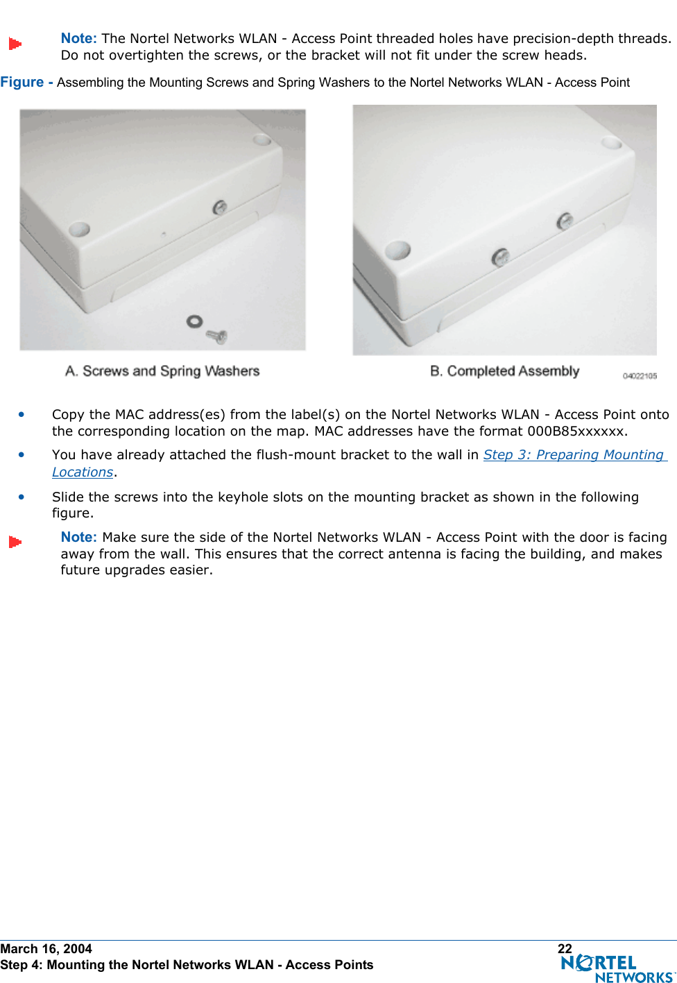 March 16, 2004 22 Step 4: Mounting the Nortel Networks WLAN - Access PointsNote: The Nortel Networks WLAN - Access Point threaded holes have precision-depth threads. Do not overtighten the screws, or the bracket will not fit under the screw heads.Figure - Assembling the Mounting Screws and Spring Washers to the Nortel Networks WLAN - Access Point•Copy the MAC address(es) from the label(s) on the Nortel Networks WLAN - Access Point onto the corresponding location on the map. MAC addresses have the format 000B85xxxxxx.•You have already attached the flush-mount bracket to the wall in Step 3: Preparing Mounting Locations.•Slide the screws into the keyhole slots on the mounting bracket as shown in the following figure.Note: Make sure the side of the Nortel Networks WLAN - Access Point with the door is facing away from the wall. This ensures that the correct antenna is facing the building, and makes future upgrades easier.