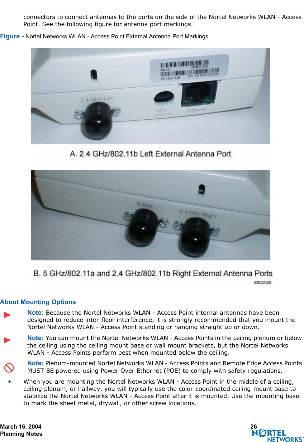 March 16, 2004 26 Planning Notesconnectors to connect antennas to the ports on the side of the Nortel Networks WLAN - Access Point. See the following figure for antenna port markings.Figure - Nortel Networks WLAN - Access Point External Antenna Port MarkingsAbout Mounting OptionsAbout Moun ting OptionsNote: Because the Nortel Networks WLAN - Access Point internal antennas have been designed to reduce inter-floor interference, it is strongly recommended that you mount the Nortel Networks WLAN - Access Point standing or hanging straight up or down.Note: You can mount the Nortel Networks WLAN - Access Points in the ceiling plenum or below the ceiling using the ceiling mount base or wall mount brackets, but the Nortel Networks WLAN - Access Points perform best when mounted below the ceiling.Note: Plenum-mounted Nortel Networks WLAN - Access Points and Remote Edge Access Points MUST BE powered using Power Over Ethernet (POE) to comply with safety regulations.•When you are mounting the Nortel Networks WLAN - Access Point in the middle of a ceiling, ceiling plenum, or hallway, you will typically use the color-coordinated ceiling-mount base to stabilize the Nortel Networks WLAN - Access Point after it is mounted. Use the mounting base to mark the sheet metal, drywall, or other screw locations.