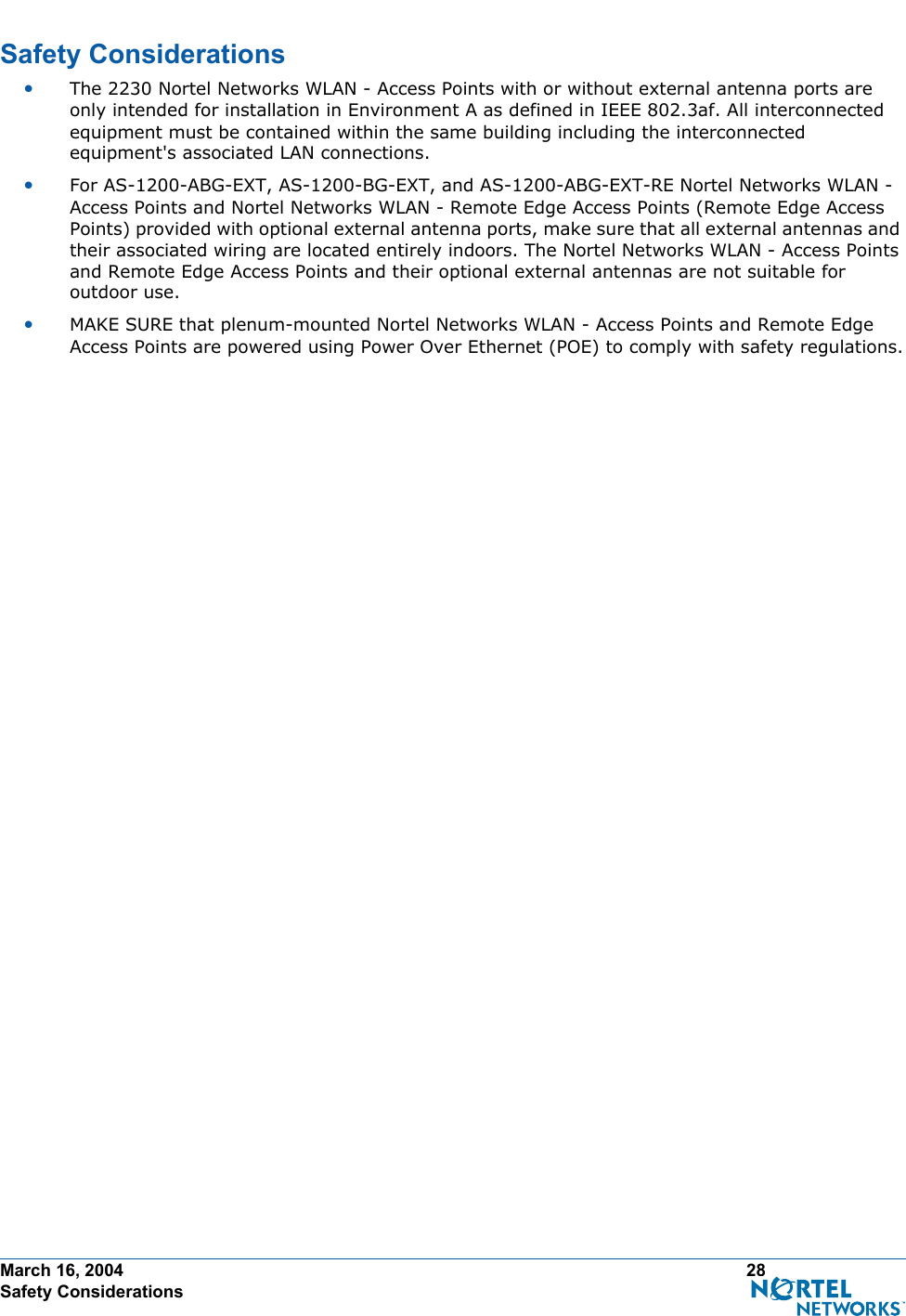 March 16, 2004 28 Safety ConsiderationsSafety ConsiderationsSafety Consideration s•The 2230 Nortel Networks WLAN - Access Points with or without external antenna ports are only intended for installation in Environment A as defined in IEEE 802.3af. All interconnected equipment must be contained within the same building including the interconnected equipment&apos;s associated LAN connections.•For AS-1200-ABG-EXT, AS-1200-BG-EXT, and AS-1200-ABG-EXT-RE Nortel Networks WLAN - Access Points and Nortel Networks WLAN - Remote Edge Access Points (Remote Edge Access Points) provided with optional external antenna ports, make sure that all external antennas and their associated wiring are located entirely indoors. The Nortel Networks WLAN - Access Points and Remote Edge Access Points and their optional external antennas are not suitable for outdoor use.•MAKE SURE that plenum-mounted Nortel Networks WLAN - Access Points and Remote Edge Access Points are powered using Power Over Ethernet (POE) to comply with safety regulations.