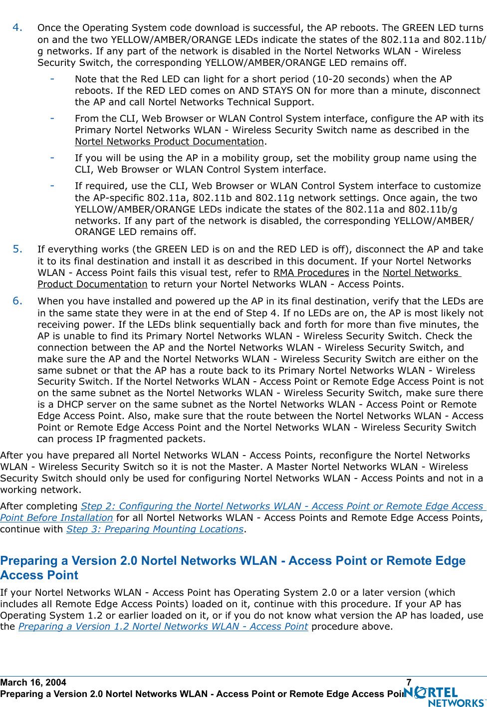 March 16, 2004 7 Preparing a Version 2.0 Nortel Networks WLAN - Access Point or Remote Edge Access Point4. Once the Operating System code download is successful, the AP reboots. The GREEN LED turns on and the two YELLOW/AMBER/ORANGE LEDs indicate the states of the 802.11a and 802.11b/g networks. If any part of the network is disabled in the Nortel Networks WLAN - Wireless Security Switch, the corresponding YELLOW/AMBER/ORANGE LED remains off. -Note that the Red LED can light for a short period (10-20 seconds) when the AP reboots. If the RED LED comes on AND STAYS ON for more than a minute, disconnect the AP and call Nortel Networks Technical Support. -From the CLI, Web Browser or WLAN Control System interface, configure the AP with its Primary Nortel Networks WLAN - Wireless Security Switch name as described in the Nortel Networks Product Documentation.-If you will be using the AP in a mobility group, set the mobility group name using the CLI, Web Browser or WLAN Control System interface. -If required, use the CLI, Web Browser or WLAN Control System interface to customize the AP-specific 802.11a, 802.11b and 802.11g network settings. Once again, the two YELLOW/AMBER/ORANGE LEDs indicate the states of the 802.11a and 802.11b/g networks. If any part of the network is disabled, the corresponding YELLOW/AMBER/ORANGE LED remains off.5. If everything works (the GREEN LED is on and the RED LED is off), disconnect the AP and take it to its final destination and install it as described in this document. If your Nortel Networks WLAN - Access Point fails this visual test, refer to RMA Procedures in the Nortel Networks Product Documentation to return your Nortel Networks WLAN - Access Points.6. When you have installed and powered up the AP in its final destination, verify that the LEDs are in the same state they were in at the end of Step 4. If no LEDs are on, the AP is most likely not receiving power. If the LEDs blink sequentially back and forth for more than five minutes, the AP is unable to find its Primary Nortel Networks WLAN - Wireless Security Switch. Check the connection between the AP and the Nortel Networks WLAN - Wireless Security Switch, and make sure the AP and the Nortel Networks WLAN - Wireless Security Switch are either on the same subnet or that the AP has a route back to its Primary Nortel Networks WLAN - Wireless Security Switch. If the Nortel Networks WLAN - Access Point or Remote Edge Access Point is not on the same subnet as the Nortel Networks WLAN - Wireless Security Switch, make sure there is a DHCP server on the same subnet as the Nortel Networks WLAN - Access Point or Remote Edge Access Point. Also, make sure that the route between the Nortel Networks WLAN - Access Point or Remote Edge Access Point and the Nortel Networks WLAN - Wireless Security Switch can process IP fragmented packets.After you have prepared all Nortel Networks WLAN - Access Points, reconfigure the Nortel Networks WLAN - Wireless Security Switch so it is not the Master. A Master Nortel Networks WLAN - Wireless Security Switch should only be used for configuring Nortel Networks WLAN - Access Points and not in a working network. After completing Step 2: Configuring the Nortel Networks WLAN - Access Point or Remote Edge Access Point Before Installation for all Nortel Networks WLAN - Access Points and Remote Edge Access Points, continue with Step 3: Preparing Mounting Locations.Preparing a Version 2.0 Nortel Networks WLAN - Access Point or Remote Edge Access PointPreparing a Version 2.0 Nortel Networks WLAN - Access Point or Remote Edge Access PointIf your Nortel Networks WLAN - Access Point has Operating System 2.0 or a later version (which includes all Remote Edge Access Points) loaded on it, continue with this procedure. If your AP has Operating System 1.2 or earlier loaded on it, or if you do not know what version the AP has loaded, use the Preparing a Version 1.2 Nortel Networks WLAN - Access Point procedure above.