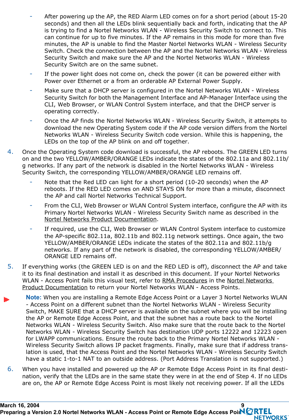March 16, 2004 9 Preparing a Version 2.0 Nortel Networks WLAN - Access Point or Remote Edge Access Point-After powering up the AP, the RED Alarm LED comes on for a short period (about 15-20 seconds) and then all the LEDs blink sequentially back and forth, indicating that the AP is trying to find a Nortel Networks WLAN - Wireless Security Switch to connect to. This can continue for up to five minutes. If the AP remains in this mode for more than five minutes, the AP is unable to find the Master Nortel Networks WLAN - Wireless Security Switch. Check the connection between the AP and the Nortel Networks WLAN - Wireless Security Switch and make sure the AP and the Nortel Networks WLAN - Wireless Security Switch are on the same subnet. -If the power light does not come on, check the power (it can be powered either with Power over Ethernet or a from an orderable AP External Power Supply.-Make sure that a DHCP server is configured in the Nortel Networks WLAN - Wireless Security Switch for both the Management Interface and AP-Manager Interface using the CLI, Web Browser, or WLAN Control System interface, and that the DHCP server is operating correctly. -Once the AP finds the Nortel Networks WLAN - Wireless Security Switch, it attempts to download the new Operating System code if the AP code version differs from the Nortel Networks WLAN - Wireless Security Switch code version. While this is happening, the LEDs on the top of the AP blink on and off together. 4. Once the Operating System code download is successful, the AP reboots. The GREEN LED turns on and the two YELLOW/AMBER/ORANGE LEDs indicate the states of the 802.11a and 802.11b/g networks. If any part of the network is disabled in the Nortel Networks WLAN - Wireless Security Switch, the corresponding YELLOW/AMBER/ORANGE LED remains off. -Note that the Red LED can light for a short period (10-20 seconds) when the AP reboots. If the RED LED comes on AND STAYS ON for more than a minute, disconnect the AP and call Nortel Networks Technical Support. -From the CLI, Web Browser or WLAN Control System interface, configure the AP with its Primary Nortel Networks WLAN - Wireless Security Switch name as described in the Nortel Networks Product Documentation.-If required, use the CLI, Web Browser or WLAN Control System interface to customize the AP-specific 802.11a, 802.11b and 802.11g network settings. Once again, the two YELLOW/AMBER/ORANGE LEDs indicate the states of the 802.11a and 802.11b/g networks. If any part of the network is disabled, the corresponding YELLOW/AMBER/ORANGE LED remains off.5. If everything works (the GREEN LED is on and the RED LED is off), disconnect the AP and take it to its final destination and install it as described in this document. If your Nortel Networks WLAN - Access Point fails this visual test, refer to RMA Procedures in the Nortel Networks Product Documentation to return your Nortel Networks WLAN - Access Points.Note: When you are installing a Remote Edge Access Point or a Layer 3 Nortel Networks WLAN - Access Point on a different subnet than the Nortel Networks WLAN - Wireless Security Switch, MAKE SURE that a DHCP server is available on the subnet where you will be installing the AP or Remote Edge Access Point, and that the subnet has a route back to the Nortel Networks WLAN - Wireless Security Switch. Also make sure that the route back to the Nortel Networks WLAN - Wireless Security Switch has destination UDP ports 12222 and 12223 open for LWAPP communications. Ensure the route back to the Primary Nortel Networks WLAN - Wireless Security Switch allows IP packet fragments. Finally, make sure that if address trans-lation is used, that the Access Point and the Nortel Networks WLAN - Wireless Security Switch have a static 1-to-1 NAT to an outside address. (Port Address Translation is not supported.)6. When you have installed and powered up the AP or Remote Edge Access Point in its final desti-nation, verify that the LEDs are in the same state they were in at the end of Step 4. If no LEDs are on, the AP or Remote Edge Access Point is most likely not receiving power. If all the LEDs 