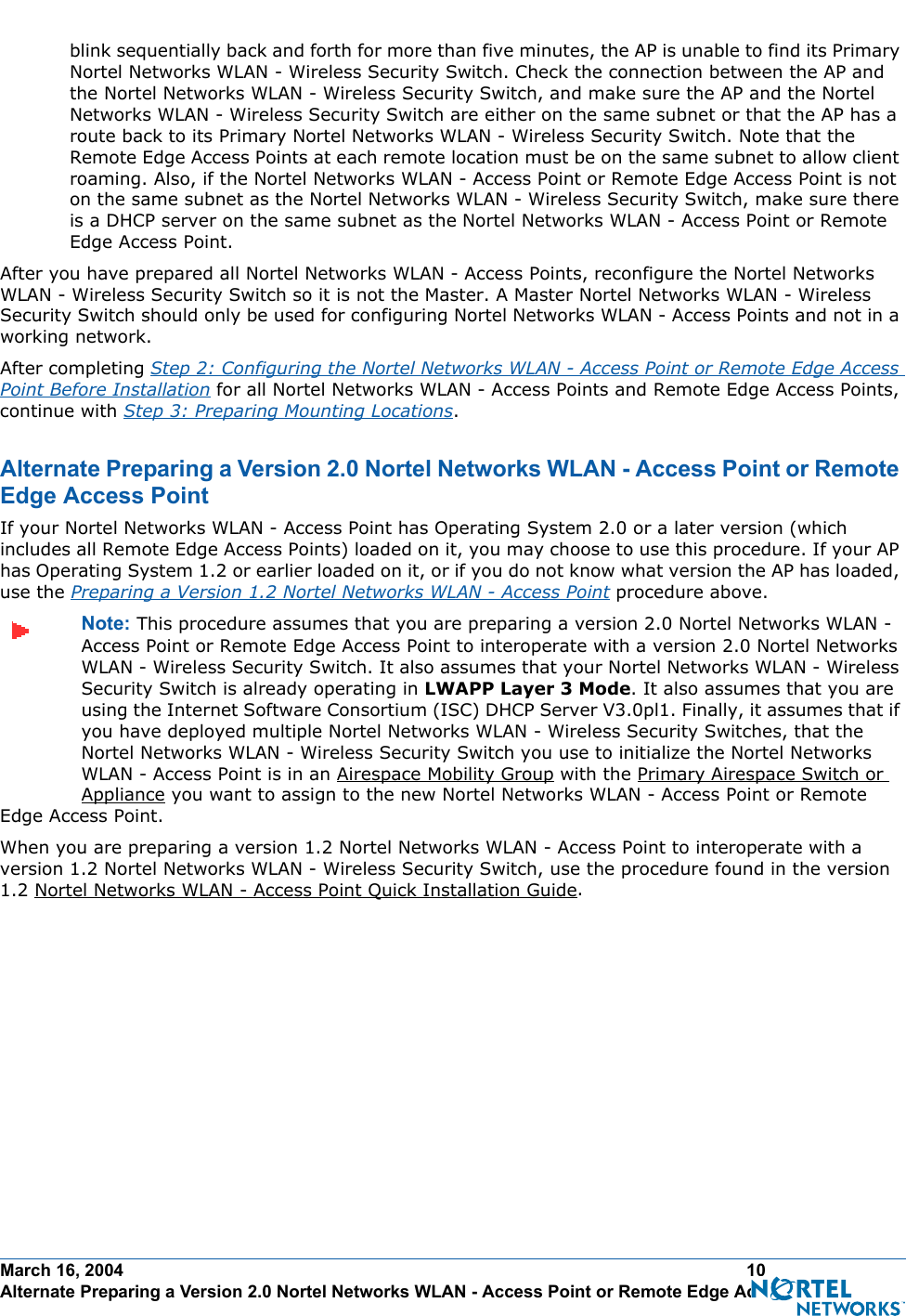 March 16, 2004 10 Alternate Preparing a Version 2.0 Nortel Networks WLAN - Access Point or Remote Edge Access Pointblink sequentially back and forth for more than five minutes, the AP is unable to find its Primary Nortel Networks WLAN - Wireless Security Switch. Check the connection between the AP and the Nortel Networks WLAN - Wireless Security Switch, and make sure the AP and the Nortel Networks WLAN - Wireless Security Switch are either on the same subnet or that the AP has a route back to its Primary Nortel Networks WLAN - Wireless Security Switch. Note that the Remote Edge Access Points at each remote location must be on the same subnet to allow client roaming. Also, if the Nortel Networks WLAN - Access Point or Remote Edge Access Point is not on the same subnet as the Nortel Networks WLAN - Wireless Security Switch, make sure there is a DHCP server on the same subnet as the Nortel Networks WLAN - Access Point or Remote Edge Access Point.After you have prepared all Nortel Networks WLAN - Access Points, reconfigure the Nortel Networks WLAN - Wireless Security Switch so it is not the Master. A Master Nortel Networks WLAN - Wireless Security Switch should only be used for configuring Nortel Networks WLAN - Access Points and not in a working network.After completing Step 2: Configuring the Nortel Networks WLAN - Access Point or Remote Edge Access Point Before Installation for all Nortel Networks WLAN - Access Points and Remote Edge Access Points, continue with Step 3: Preparing Mounting Locations.Alternate Preparing a Version 2.0 Nortel Networks WLAN - Access Point or Remote Edge Access PointAlternate Preparing a Version 2.0 Nortel Networks WLAN - Access Point or Remote Edge Access PointIf your Nortel Networks WLAN - Access Point has Operating System 2.0 or a later version (which includes all Remote Edge Access Points) loaded on it, you may choose to use this procedure. If your AP has Operating System 1.2 or earlier loaded on it, or if you do not know what version the AP has loaded, use the Preparing a Version 1.2 Nortel Networks WLAN - Access Point procedure above.Note: This procedure assumes that you are preparing a version 2.0 Nortel Networks WLAN - Access Point or Remote Edge Access Point to interoperate with a version 2.0 Nortel Networks WLAN - Wireless Security Switch. It also assumes that your Nortel Networks WLAN - Wireless Security Switch is already operating in LWAPP Layer 3 Mode. It also assumes that you are using the Internet Software Consortium (ISC) DHCP Server V3.0pl1. Finally, it assumes that if you have deployed multiple Nortel Networks WLAN - Wireless Security Switches, that the Nortel Networks WLAN - Wireless Security Switch you use to initialize the Nortel Networks WLAN - Access Point is in an Airespace Mobility Group with the Primary Airespace Switch or Appliance you want to assign to the new Nortel Networks WLAN - Access Point or Remote Edge Access Point. When you are preparing a version 1.2 Nortel Networks WLAN - Access Point to interoperate with a version 1.2 Nortel Networks WLAN - Wireless Security Switch, use the procedure found in the version 1.2 Nortel Networks WLAN - Access Point Quick Installation Guide.