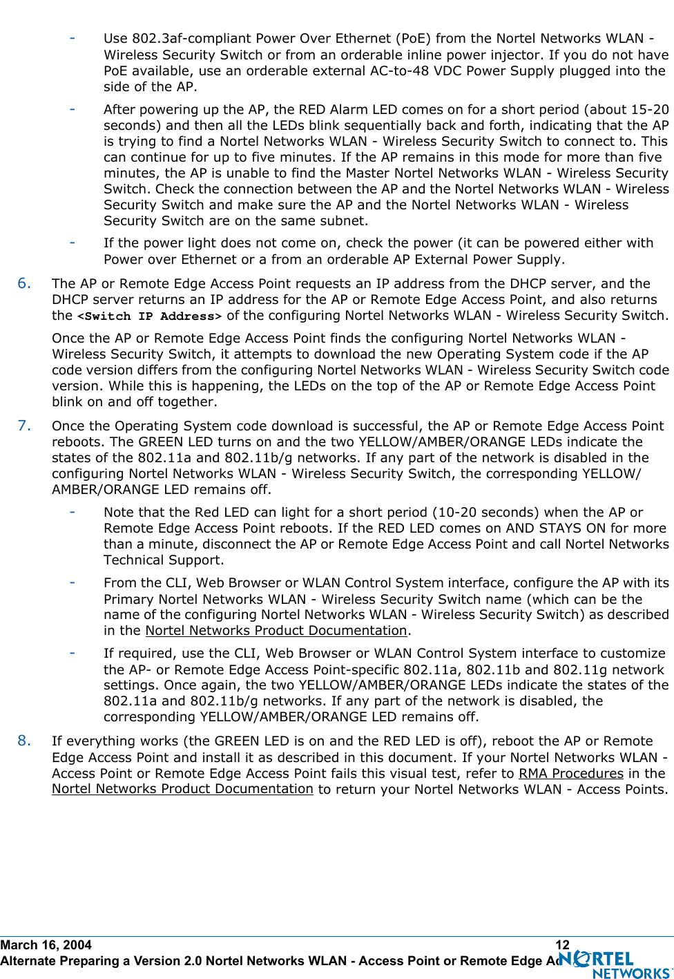 March 16, 2004 12 Alternate Preparing a Version 2.0 Nortel Networks WLAN - Access Point or Remote Edge Access Point-Use 802.3af-compliant Power Over Ethernet (PoE) from the Nortel Networks WLAN - Wireless Security Switch or from an orderable inline power injector. If you do not have PoE available, use an orderable external AC-to-48 VDC Power Supply plugged into the side of the AP.-After powering up the AP, the RED Alarm LED comes on for a short period (about 15-20 seconds) and then all the LEDs blink sequentially back and forth, indicating that the AP is trying to find a Nortel Networks WLAN - Wireless Security Switch to connect to. This can continue for up to five minutes. If the AP remains in this mode for more than five minutes, the AP is unable to find the Master Nortel Networks WLAN - Wireless Security Switch. Check the connection between the AP and the Nortel Networks WLAN - Wireless Security Switch and make sure the AP and the Nortel Networks WLAN - Wireless Security Switch are on the same subnet. -If the power light does not come on, check the power (it can be powered either with Power over Ethernet or a from an orderable AP External Power Supply.6. The AP or Remote Edge Access Point requests an IP address from the DHCP server, and the DHCP server returns an IP address for the AP or Remote Edge Access Point, and also returns the &lt;Switch IP Address&gt; of the configuring Nortel Networks WLAN - Wireless Security Switch. Once the AP or Remote Edge Access Point finds the configuring Nortel Networks WLAN - Wireless Security Switch, it attempts to download the new Operating System code if the AP code version differs from the configuring Nortel Networks WLAN - Wireless Security Switch code version. While this is happening, the LEDs on the top of the AP or Remote Edge Access Point blink on and off together. 7. Once the Operating System code download is successful, the AP or Remote Edge Access Point reboots. The GREEN LED turns on and the two YELLOW/AMBER/ORANGE LEDs indicate the states of the 802.11a and 802.11b/g networks. If any part of the network is disabled in the configuring Nortel Networks WLAN - Wireless Security Switch, the corresponding YELLOW/AMBER/ORANGE LED remains off. -Note that the Red LED can light for a short period (10-20 seconds) when the AP or Remote Edge Access Point reboots. If the RED LED comes on AND STAYS ON for more than a minute, disconnect the AP or Remote Edge Access Point and call Nortel Networks Technical Support. -From the CLI, Web Browser or WLAN Control System interface, configure the AP with its Primary Nortel Networks WLAN - Wireless Security Switch name (which can be the name of the configuring Nortel Networks WLAN - Wireless Security Switch) as described in the Nortel Networks Product Documentation.-If required, use the CLI, Web Browser or WLAN Control System interface to customize the AP- or Remote Edge Access Point-specific 802.11a, 802.11b and 802.11g network settings. Once again, the two YELLOW/AMBER/ORANGE LEDs indicate the states of the 802.11a and 802.11b/g networks. If any part of the network is disabled, the corresponding YELLOW/AMBER/ORANGE LED remains off.8. If everything works (the GREEN LED is on and the RED LED is off), reboot the AP or Remote Edge Access Point and install it as described in this document. If your Nortel Networks WLAN - Access Point or Remote Edge Access Point fails this visual test, refer to RMA Procedures in the Nortel Networks Product Documentation to return your Nortel Networks WLAN - Access Points.
