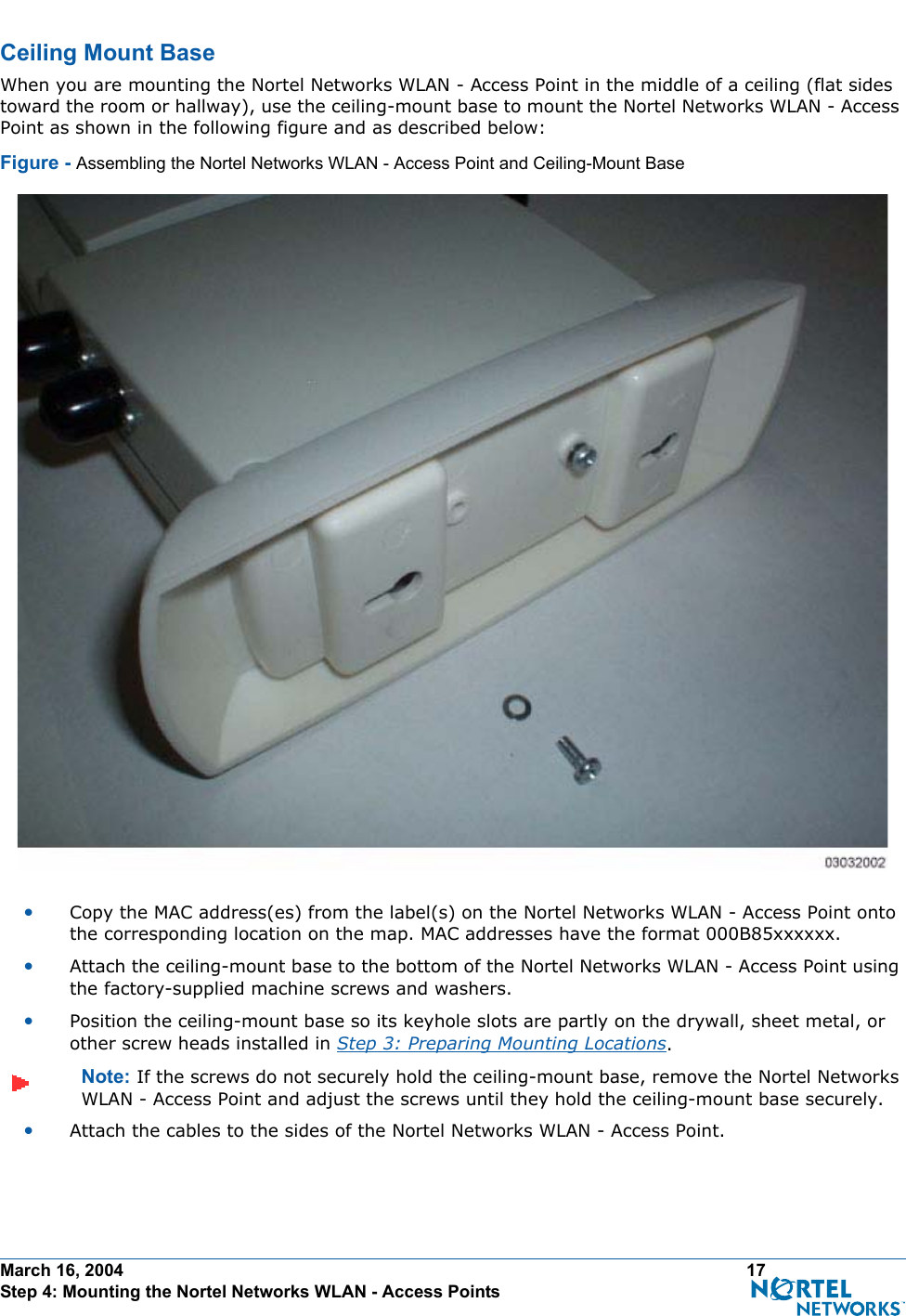 March 16, 2004 17 Step 4: Mounting the Nortel Networks WLAN - Access PointsCeiling Mount BaseCe iling Mount BaseWhen you are mounting the Nortel Networks WLAN - Access Point in the middle of a ceiling (flat sides toward the room or hallway), use the ceiling-mount base to mount the Nortel Networks WLAN - Access Point as shown in the following figure and as described below:Figure - Assembling the Nortel Networks WLAN - Access Point and Ceiling-Mount Base•Copy the MAC address(es) from the label(s) on the Nortel Networks WLAN - Access Point onto the corresponding location on the map. MAC addresses have the format 000B85xxxxxx.•Attach the ceiling-mount base to the bottom of the Nortel Networks WLAN - Access Point using the factory-supplied machine screws and washers.•Position the ceiling-mount base so its keyhole slots are partly on the drywall, sheet metal, or other screw heads installed in Step 3: Preparing Mounting Locations.Note: If the screws do not securely hold the ceiling-mount base, remove the Nortel Networks WLAN - Access Point and adjust the screws until they hold the ceiling-mount base securely.•Attach the cables to the sides of the Nortel Networks WLAN - Access Point.