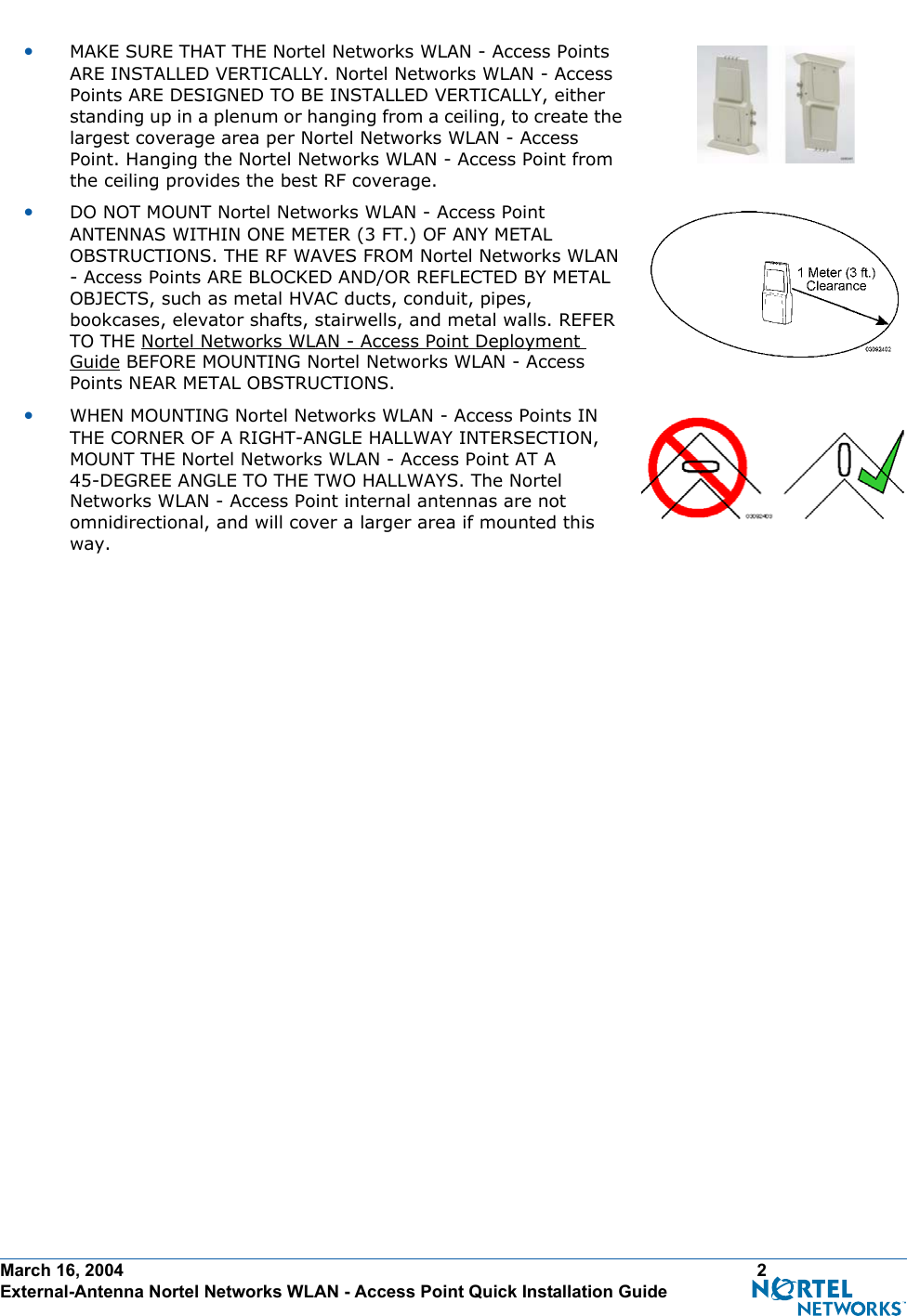 March 16, 2004 2 External-Antenna Nortel Networks WLAN - Access Point Quick Installation Guide•MAKE SURE THAT THE Nortel Networks WLAN - Access Points ARE INSTALLED VERTICALLY. Nortel Networks WLAN - Access Points ARE DESIGNED TO BE INSTALLED VERTICALLY, either standing up in a plenum or hanging from a ceiling, to create the largest coverage area per Nortel Networks WLAN - Access Point. Hanging the Nortel Networks WLAN - Access Point from the ceiling provides the best RF coverage.•DO NOT MOUNT Nortel Networks WLAN - Access Point ANTENNAS WITHIN ONE METER (3 FT.) OF ANY METAL OBSTRUCTIONS. THE RF WAVES FROM Nortel Networks WLAN - Access Points ARE BLOCKED AND/OR REFLECTED BY METAL OBJECTS, such as metal HVAC ducts, conduit, pipes, bookcases, elevator shafts, stairwells, and metal walls. REFER TO THE Nortel Networks WLAN - Access Point Deployment Guide BEFORE MOUNTING Nortel Networks WLAN - Access Points NEAR METAL OBSTRUCTIONS.•WHEN MOUNTING Nortel Networks WLAN - Access Points IN THE CORNER OF A RIGHT-ANGLE HALLWAY INTERSECTION, MOUNT THE Nortel Networks WLAN - Access Point AT A 45-DEGREE ANGLE TO THE TWO HALLWAYS. The Nortel Networks WLAN - Access Point internal antennas are not omnidirectional, and will cover a larger area if mounted this way.