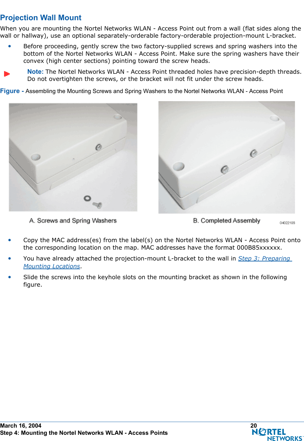 March 16, 2004 20 Step 4: Mounting the Nortel Networks WLAN - Access PointsProjection Wall MountProjection Wall MountWhen you are mounting the Nortel Networks WLAN - Access Point out from a wall (flat sides along the wall or hallway), use an optional separately-orderable factory-orderable projection-mount L-bracket.•Before proceeding, gently screw the two factory-supplied screws and spring washers into the bottom of the Nortel Networks WLAN - Access Point. Make sure the spring washers have their convex (high center sections) pointing toward the screw heads.Note: The Nortel Networks WLAN - Access Point threaded holes have precision-depth threads. Do not overtighten the screws, or the bracket will not fit under the screw heads.Figure - Assembling the Mounting Screws and Spring Washers to the Nortel Networks WLAN - Access Point•Copy the MAC address(es) from the label(s) on the Nortel Networks WLAN - Access Point onto the corresponding location on the map. MAC addresses have the format 000B85xxxxxx.•You have already attached the projection-mount L-bracket to the wall in Step 3: Preparing Mounting Locations.•Slide the screws into the keyhole slots on the mounting bracket as shown in the following figure.
