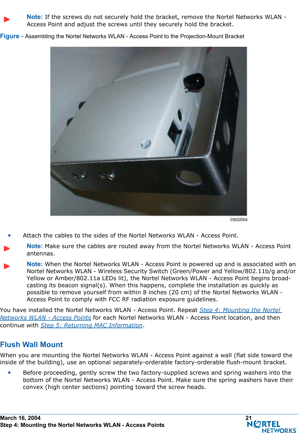 March 16, 2004 21 Step 4: Mounting the Nortel Networks WLAN - Access PointsNote: If the screws do not securely hold the bracket, remove the Nortel Networks WLAN - Access Point and adjust the screws until they securely hold the bracket.Figure - Assembling the Nortel Networks WLAN - Access Point to the Projection-Mount Bracket•Attach the cables to the sides of the Nortel Networks WLAN - Access Point.Note: Make sure the cables are routed away from the Nortel Networks WLAN - Access Point antennas.Note: When the Nortel Networks WLAN - Access Point is powered up and is associated with an Nortel Networks WLAN - Wireless Security Switch (Green/Power and Yellow/802.11b/g and/or Yellow or Amber/802.11a LEDs lit), the Nortel Networks WLAN - Access Point begins broad-casting its beacon signal(s). When this happens, complete the installation as quickly as possible to remove yourself from within 8 inches (20 cm) of the Nortel Networks WLAN - Access Point to comply with FCC RF radiation exposure guidelines.You have installed the Nortel Networks WLAN - Access Point. Repeat Step 4: Mounting the Nortel Networks WLAN - Access Points for each Nortel Networks WLAN - Access Point location, and then continue with Step 5: Returning MAC Information.Flush Wall MountFlush Wall MountWhen you are mounting the Nortel Networks WLAN - Access Point against a wall (flat side toward the inside of the building), use an optional separately-orderable factory-orderable flush-mount bracket.•Before proceeding, gently screw the two factory-supplied screws and spring washers into the bottom of the Nortel Networks WLAN - Access Point. Make sure the spring washers have their convex (high center sections) pointing toward the screw heads.