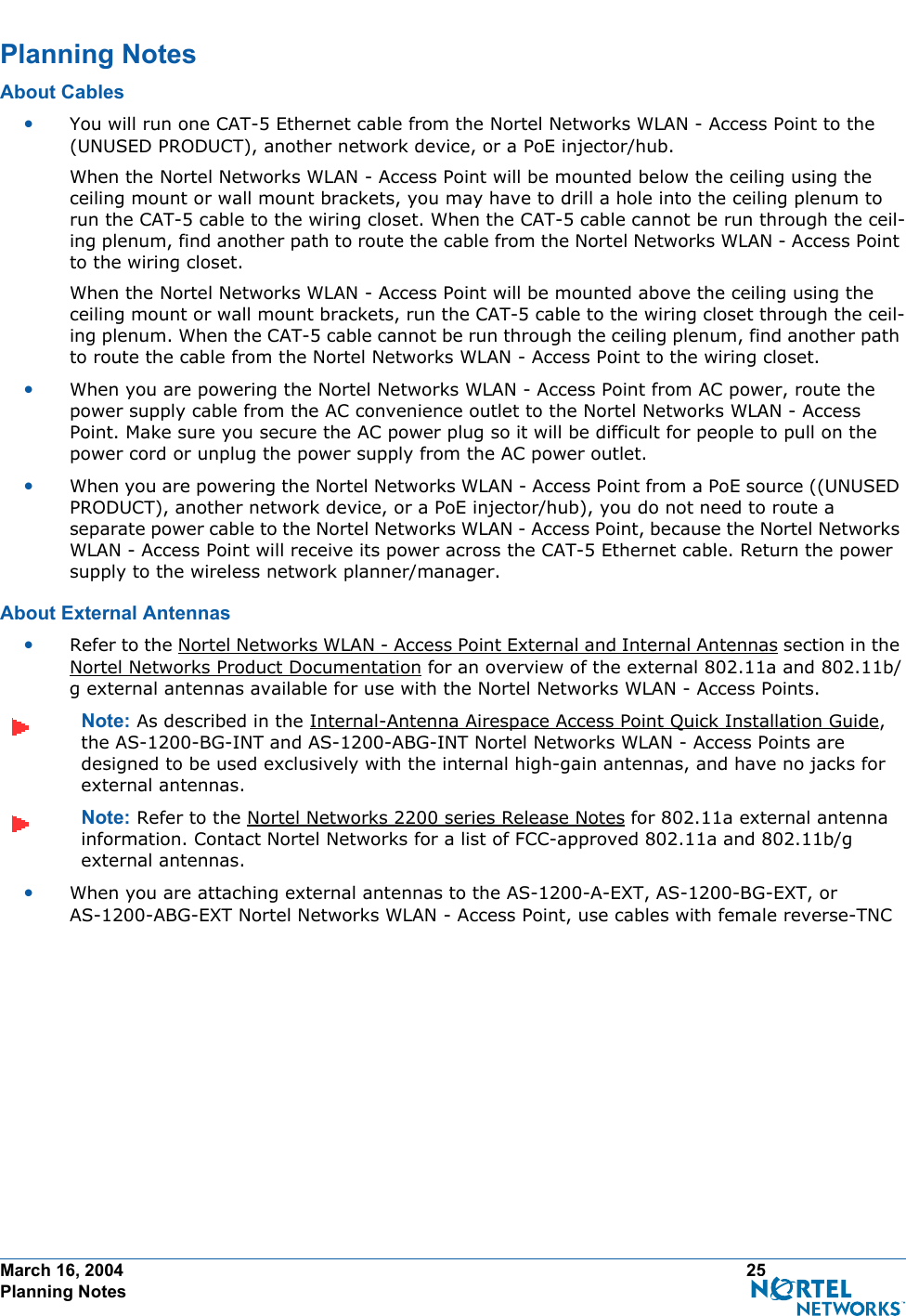 March 16, 2004 25 Planning NotesPlanning NotesPlanning NotesAbout CablesAbout Cables•You will run one CAT-5 Ethernet cable from the Nortel Networks WLAN - Access Point to the (UNUSED PRODUCT), another network device, or a PoE injector/hub. When the Nortel Networks WLAN - Access Point will be mounted below the ceiling using the ceiling mount or wall mount brackets, you may have to drill a hole into the ceiling plenum to run the CAT-5 cable to the wiring closet. When the CAT-5 cable cannot be run through the ceil-ing plenum, find another path to route the cable from the Nortel Networks WLAN - Access Point to the wiring closet.When the Nortel Networks WLAN - Access Point will be mounted above the ceiling using the ceiling mount or wall mount brackets, run the CAT-5 cable to the wiring closet through the ceil-ing plenum. When the CAT-5 cable cannot be run through the ceiling plenum, find another path to route the cable from the Nortel Networks WLAN - Access Point to the wiring closet.•When you are powering the Nortel Networks WLAN - Access Point from AC power, route the power supply cable from the AC convenience outlet to the Nortel Networks WLAN - Access Point. Make sure you secure the AC power plug so it will be difficult for people to pull on the power cord or unplug the power supply from the AC power outlet. •When you are powering the Nortel Networks WLAN - Access Point from a PoE source ((UNUSED PRODUCT), another network device, or a PoE injector/hub), you do not need to route a separate power cable to the Nortel Networks WLAN - Access Point, because the Nortel Networks WLAN - Access Point will receive its power across the CAT-5 Ethernet cable. Return the power supply to the wireless network planner/manager.About External AntennasAbout External Antennas•Refer to the Nortel Networks WLAN - Access Point External and Internal Antennas section in the Nortel Networks Product Documentation for an overview of the external 802.11a and 802.11b/g external antennas available for use with the Nortel Networks WLAN - Access Points.Note: As described in the Internal-Antenna Airespace Access Point Quick Installation Guide, the AS-1200-BG-INT and AS-1200-ABG-INT Nortel Networks WLAN - Access Points are designed to be used exclusively with the internal high-gain antennas, and have no jacks for external antennas.Note: Refer to the Nortel Networks 2200 series Release Notes for 802.11a external antenna information. Contact Nortel Networks for a list of FCC-approved 802.11a and 802.11b/g external antennas. •When you are attaching external antennas to the AS-1200-A-EXT, AS-1200-BG-EXT, or AS-1200-ABG-EXT Nortel Networks WLAN - Access Point, use cables with female reverse-TNC 