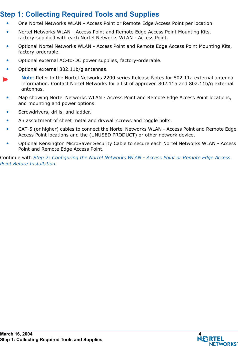 March 16, 2004 4 Step 1: Collecting Required Tools and SuppliesStep 1: Collecting Required Tools and SuppliesStep 1: Collecting Requ ired Tools and Supplies•One Nortel Networks WLAN - Access Point or Remote Edge Access Point per location.•Nortel Networks WLAN - Access Point and Remote Edge Access Point Mounting Kits, factory-supplied with each Nortel Networks WLAN - Access Point.•Optional Nortel Networks WLAN - Access Point and Remote Edge Access Point Mounting Kits, factory-orderable.•Optional external AC-to-DC power supplies, factory-orderable.•Optional external 802.11b/g antennas.Note: Refer to the Nortel Networks 2200 series Release Notes for 802.11a external antenna information. Contact Nortel Networks for a list of approved 802.11a and 802.11b/g external antennas. •Map showing Nortel Networks WLAN - Access Point and Remote Edge Access Point locations, and mounting and power options.•Screwdrivers, drills, and ladder.•An assortment of sheet metal and drywall screws and toggle bolts. •CAT-5 (or higher) cables to connect the Nortel Networks WLAN - Access Point and Remote Edge Access Point locations and the (UNUSED PRODUCT) or other network device.•Optional Kensington MicroSaver Security Cable to secure each Nortel Networks WLAN - Access Point and Remote Edge Access Point. Continue with Step 2: Configuring the Nortel Networks WLAN - Access Point or Remote Edge Access Point Before Installation.