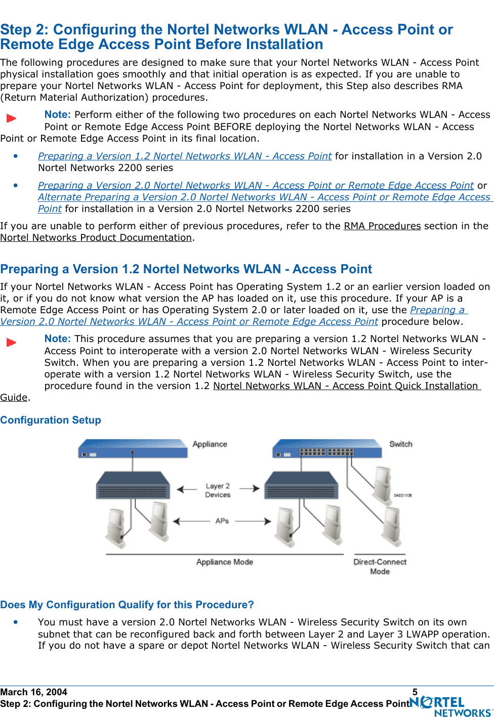 March 16, 2004 5 Step 2: Configuring the Nortel Networks WLAN - Access Point or Remote Edge Access Point Before InstallationStep 2: Configuring the Nortel Networks WLAN - Access Point or Remote Edge Access Point Before InstallationStep 2: Configuring the Nortel Networks WLAN - Access Point or Remote Edge Access Point Before InstallationThe following procedures are designed to make sure that your Nortel Networks WLAN - Access Point physical installation goes smoothly and that initial operation is as expected. If you are unable to prepare your Nortel Networks WLAN - Access Point for deployment, this Step also describes RMA (Return Material Authorization) procedures.Note: Perform either of the following two procedures on each Nortel Networks WLAN - Access Point or Remote Edge Access Point BEFORE deploying the Nortel Networks WLAN - Access Point or Remote Edge Access Point in its final location.•Preparing a Version 1.2 Nortel Networks WLAN - Access Point for installation in a Version 2.0 Nortel Networks 2200 series•Preparing a Version 2.0 Nortel Networks WLAN - Access Point or Remote Edge Access Point or Alternate Preparing a Version 2.0 Nortel Networks WLAN - Access Point or Remote Edge Access Point for installation in a Version 2.0 Nortel Networks 2200 seriesIf you are unable to perform either of previous procedures, refer to the RMA Procedures section in the Nortel Networks Product Documentation.Preparing a Version 1.2 Nortel Networks WLAN - Access PointPreparing a Version 1.2 Nortel Networks WLAN - Access PointIf your Nortel Networks WLAN - Access Point has Operating System 1.2 or an earlier version loaded on it, or if you do not know what version the AP has loaded on it, use this procedure. If your AP is a Remote Edge Access Point or has Operating System 2.0 or later loaded on it, use the Preparing a Version 2.0 Nortel Networks WLAN - Access Point or Remote Edge Access Point procedure below.Note: This procedure assumes that you are preparing a version 1.2 Nortel Networks WLAN - Access Point to interoperate with a version 2.0 Nortel Networks WLAN - Wireless Security Switch. When you are preparing a version 1.2 Nortel Networks WLAN - Access Point to inter-operate with a version 1.2 Nortel Networks WLAN - Wireless Security Switch, use the procedure found in the version 1.2 Nortel Networks WLAN - Access Point Quick Installation Guide.Configuration SetupConfiguration SetupDoes My Configuration Qualify for this Procedure?Does My Con figuration Qualify for this Pr ocedure?•You must have a version 2.0 Nortel Networks WLAN - Wireless Security Switch on its own subnet that can be reconfigured back and forth between Layer 2 and Layer 3 LWAPP operation. If you do not have a spare or depot Nortel Networks WLAN - Wireless Security Switch that can 