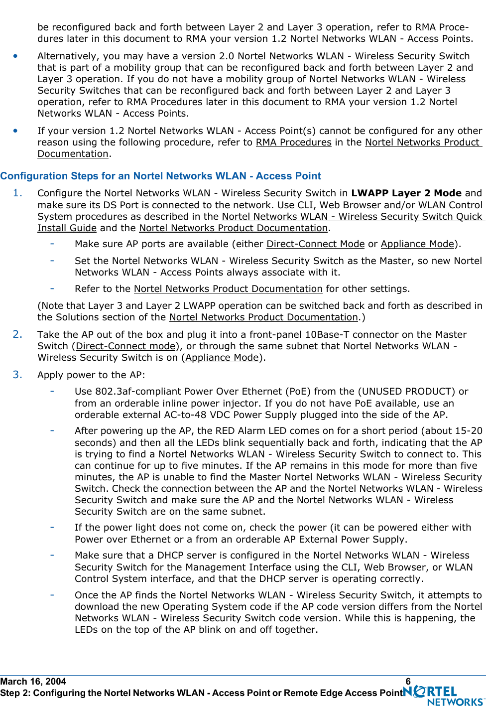 March 16, 2004 6 Step 2: Configuring the Nortel Networks WLAN - Access Point or Remote Edge Access Point Before Installationbe reconfigured back and forth between Layer 2 and Layer 3 operation, refer to RMA Proce-dures later in this document to RMA your version 1.2 Nortel Networks WLAN - Access Points.•Alternatively, you may have a version 2.0 Nortel Networks WLAN - Wireless Security Switch that is part of a mobility group that can be reconfigured back and forth between Layer 2 and Layer 3 operation. If you do not have a mobility group of Nortel Networks WLAN - Wireless Security Switches that can be reconfigured back and forth between Layer 2 and Layer 3 operation, refer to RMA Procedures later in this document to RMA your version 1.2 Nortel Networks WLAN - Access Points.•If your version 1.2 Nortel Networks WLAN - Access Point(s) cannot be configured for any other reason using the following procedure, refer to RMA Procedures in the Nortel Networks Product Documentation.Configuration Steps for an Nortel Networks WLAN - Access PointConfiguration Steps for  an Nortel Networks WLAN - Access  Point1. Configure the Nortel Networks WLAN - Wireless Security Switch in LWAPP Layer 2 Mode and make sure its DS Port is connected to the network. Use CLI, Web Browser and/or WLAN Control System procedures as described in the Nortel Networks WLAN - Wireless Security Switch Quick Install Guide and the Nortel Networks Product Documentation. -Make sure AP ports are available (either Direct-Connect Mode or Appliance Mode).-Set the Nortel Networks WLAN - Wireless Security Switch as the Master, so new Nortel Networks WLAN - Access Points always associate with it.-Refer to the Nortel Networks Product Documentation for other settings.(Note that Layer 3 and Layer 2 LWAPP operation can be switched back and forth as described in the Solutions section of the Nortel Networks Product Documentation.)2. Take the AP out of the box and plug it into a front-panel 10Base-T connector on the Master Switch (Direct-Connect mode), or through the same subnet that Nortel Networks WLAN - Wireless Security Switch is on (Appliance Mode).3. Apply power to the AP:-Use 802.3af-compliant Power Over Ethernet (PoE) from the (UNUSED PRODUCT) or from an orderable inline power injector. If you do not have PoE available, use an orderable external AC-to-48 VDC Power Supply plugged into the side of the AP.-After powering up the AP, the RED Alarm LED comes on for a short period (about 15-20 seconds) and then all the LEDs blink sequentially back and forth, indicating that the AP is trying to find a Nortel Networks WLAN - Wireless Security Switch to connect to. This can continue for up to five minutes. If the AP remains in this mode for more than five minutes, the AP is unable to find the Master Nortel Networks WLAN - Wireless Security Switch. Check the connection between the AP and the Nortel Networks WLAN - Wireless Security Switch and make sure the AP and the Nortel Networks WLAN - Wireless Security Switch are on the same subnet. -If the power light does not come on, check the power (it can be powered either with Power over Ethernet or a from an orderable AP External Power Supply.-Make sure that a DHCP server is configured in the Nortel Networks WLAN - Wireless Security Switch for the Management Interface using the CLI, Web Browser, or WLAN Control System interface, and that the DHCP server is operating correctly. -Once the AP finds the Nortel Networks WLAN - Wireless Security Switch, it attempts to download the new Operating System code if the AP code version differs from the Nortel Networks WLAN - Wireless Security Switch code version. While this is happening, the LEDs on the top of the AP blink on and off together. 