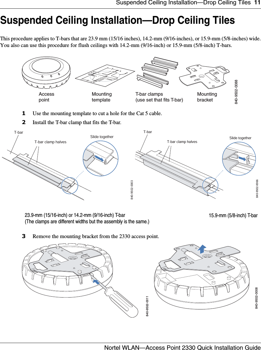 Suspended Ceiling Installation—Drop Ceiling Tiles 11Nortel WLAN—Access Point 2330 Quick Installation Guide  Suspended Ceiling Installation—Drop Ceiling TilesThis procedure applies to T-bars that are 23.9 mm (15/16 inches), 14.2-mm (9/16-inches), or 15.9-mm (5/8-inches) wide.You also can use this procedure for flush ceilings with 14.2-mm (9/16-inch) or 15.9-mm (5/8-inch) T-bars.1Use the mounting template to cut a hole for the Cat 5 cable. 2Install the T-bar clamp that fits the T-bar. 3Remove the mounting bracket from the 2330 access point.T-bar clamps(use set that fits T-bar) MountingtemplateMountingbracketAccesspoint840-9502-0088T-barT-bar clamp halvesSlide together840-9502-000323.9-mm (15/16-inch) or 14.2-mm (9/16-inch) T-barT-barT-bar clamp halvesSlide together840-9502-006615.9-mm (5/8-inch) T-bar(The clamps are different widths but the assembly is the same.)840-9502-0011840-9502-0008