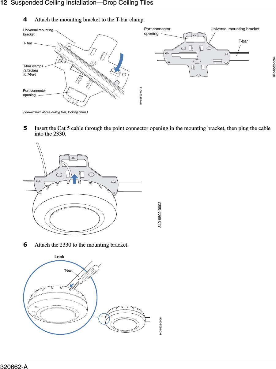 12 Suspended Ceiling Installation—Drop Ceiling Tiles320662-A   4Attach the mounting bracket to the T-bar clamp.5Insert the Cat 5 cable through the point connector opening in the mounting bracket, then plug the cable into the 2330.6Attach the 2330 to the mounting bracket.T- barT-bar clamps(attachedto T-bar)Universal mountingbracket840-9502-0012(Viewed from above ceiling tiles, looking down.)Port connectoropeningT- b a rUniversal mounting bracket840-9502-0004Port connectoropening840-9502-0002840-9502-0006LockT-bar