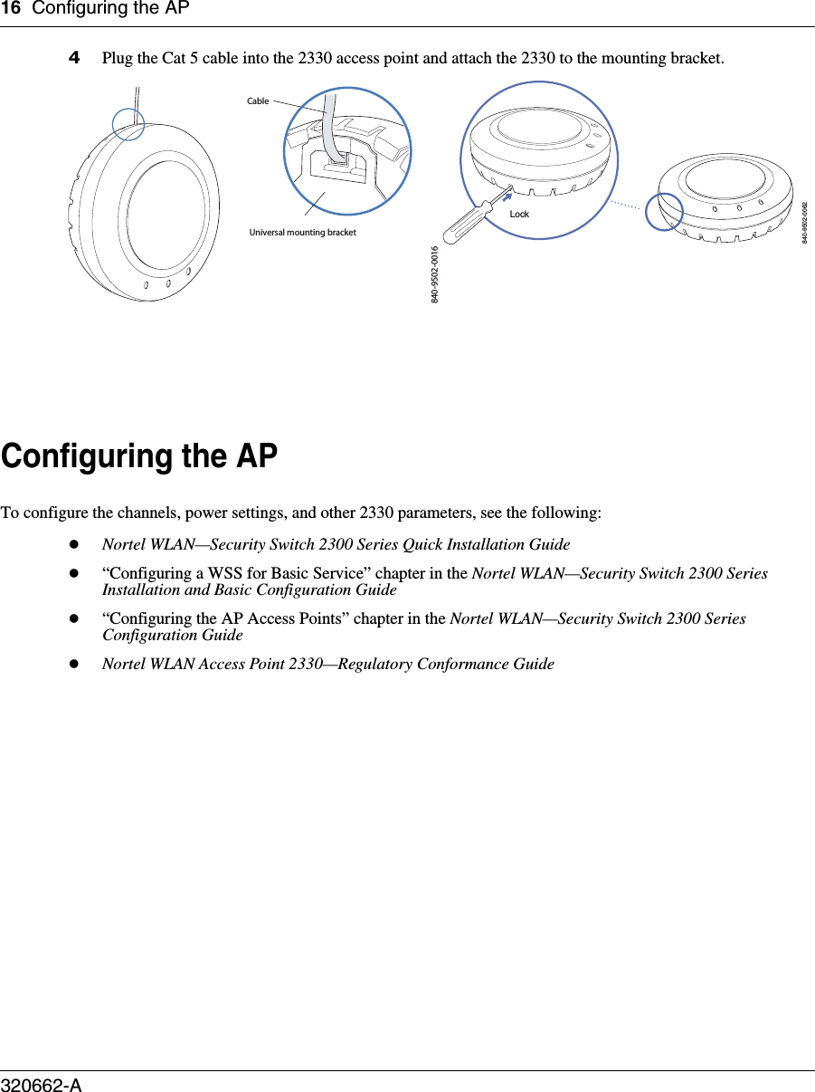 16 Configuring the AP320662-A   4Plug the Cat 5 cable into the 2330 access point and attach the 2330 to the mounting bracket.Configuring the APTo configure the channels, power settings, and other 2330 parameters, see the following:zNortel WLAN—Security Switch 2300 Series Quick Installation Guidez“Configuring a WSS for Basic Service” chapter in the Nortel WLAN—Security Switch 2300 Series Installation and Basic Configuration Guidez“Configuring the AP Access Points” chapter in the Nortel WLAN—Security Switch 2300 Series Configuration GuidezNortel WLAN Access Point 2330—Regulatory Conformance Guide840-9502-0016Universal mounting bracketCable840-9502-0062Lock