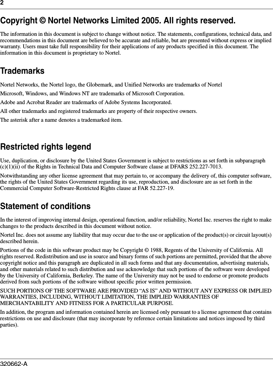 2320662-A   Copyright © Nortel Networks Limited 2005. All rights reserved.The information in this document is subject to change without notice. The statements, configurations, technical data, and recommendations in this document are believed to be accurate and reliable, but are presented without express or implied warranty. Users must take full responsibility for their applications of any products specified in this document. The information in this document is proprietary to Nortel. TrademarksNortel Networks, the Nortel logo, the Globemark, and Unified Networks are trademarks of NortelMicrosoft, Windows, and Windows NT are trademarks of Microsoft Corporation.Adobe and Acrobat Reader are trademarks of Adobe Systems Incorporated.All other trademarks and registered trademarks are property of their respective owners.The asterisk after a name denotes a trademarked item.Restricted rights legendUse, duplication, or disclosure by the United States Government is subject to restrictions as set forth in subparagraph (c)(1)(ii) of the Rights in Technical Data and Computer Software clause at DFARS 252.227-7013.Notwithstanding any other license agreement that may pertain to, or accompany the delivery of, this computer software, the rights of the United States Government regarding its use, reproduction, and disclosure are as set forth in the Commercial Computer Software-Restricted Rights clause at FAR 52.227-19.Statement of conditionsIn the interest of improving internal design, operational function, and/or reliability, Nortel Inc. reserves the right to make changes to the products described in this document without notice.Nortel Inc. does not assume any liability that may occur due to the use or application of the product(s) or circuit layout(s) described herein.Portions of the code in this software product may be Copyright © 1988, Regents of the University of California. All rights reserved. Redistribution and use in source and binary forms of such portions are permitted, provided that the above copyright notice and this paragraph are duplicated in all such forms and that any documentation, advertising materials, and other materials related to such distribution and use acknowledge that such portions of the software were developed by the University of California, Berkeley. The name of the University may not be used to endorse or promote products derived from such portions of the software without specific prior written permission.SUCH PORTIONS OF THE SOFTWARE ARE PROVIDED “AS IS” AND WITHOUT ANY EXPRESS OR IMPLIED WARRANTIES, INCLUDING, WITHOUT LIMITATION, THE IMPLIED WARRANTIES OF MERCHANTABILITY AND FITNESS FOR A PARTICULAR PURPOSE.In addition, the program and information contained herein are licensed only pursuant to a license agreement that contains restrictions on use and disclosure (that may incorporate by reference certain limitations and notices imposed by third parties).