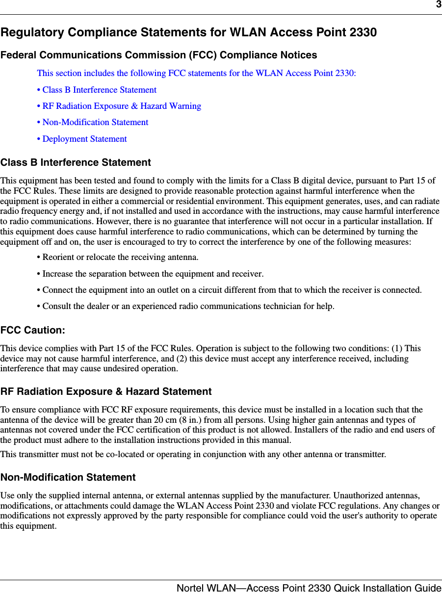 3Nortel WLAN—Access Point 2330 Quick Installation Guide  Regulatory Compliance Statements for WLAN Access Point 2330Federal Communications Commission (FCC) Compliance NoticesThis section includes the following FCC statements for the WLAN Access Point 2330:• Class B Interference Statement• RF Radiation Exposure &amp; Hazard Warning• Non-Modification Statement• Deployment StatementClass B Interference StatementThis equipment has been tested and found to comply with the limits for a Class B digital device, pursuant to Part 15 of the FCC Rules. These limits are designed to provide reasonable protection against harmful interference when the equipment is operated in either a commercial or residential environment. This equipment generates, uses, and can radiate radio frequency energy and, if not installed and used in accordance with the instructions, may cause harmful interference to radio communications. However, there is no guarantee that interference will not occur in a particular installation. If this equipment does cause harmful interference to radio communications, which can be determined by turning the equipment off and on, the user is encouraged to try to correct the interference by one of the following measures:• Reorient or relocate the receiving antenna.• Increase the separation between the equipment and receiver.• Connect the equipment into an outlet on a circuit different from that to which the receiver is connected.• Consult the dealer or an experienced radio communications technician for help.FCC Caution:This device complies with Part 15 of the FCC Rules. Operation is subject to the following two conditions: (1) This device may not cause harmful interference, and (2) this device must accept any interference received, including interference that may cause undesired operation.RF Radiation Exposure &amp; Hazard StatementTo ensure compliance with FCC RF exposure requirements, this device must be installed in a location such that the antenna of the device will be greater than 20 cm (8 in.) from all persons. Using higher gain antennas and types of antennas not covered under the FCC certification of this product is not allowed. Installers of the radio and end users of the product must adhere to the installation instructions provided in this manual.This transmitter must not be co-located or operating in conjunction with any other antenna or transmitter.Non-Modification StatementUse only the supplied internal antenna, or external antennas supplied by the manufacturer. Unauthorized antennas, modifications, or attachments could damage the WLAN Access Point 2330 and violate FCC regulations. Any changes or modifications not expressly approved by the party responsible for compliance could void the user&apos;s authority to operate this equipment.