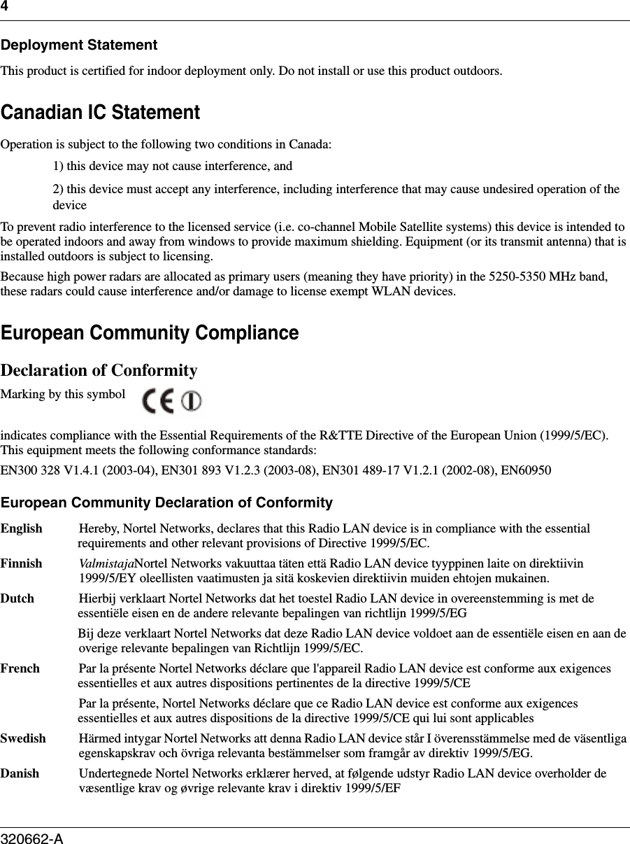 4320662-A   Deployment StatementThis product is certified for indoor deployment only. Do not install or use this product outdoors.Canadian IC StatementOperation is subject to the following two conditions in Canada:1) this device may not cause interference, and2) this device must accept any interference, including interference that may cause undesired operation of the deviceTo prevent radio interference to the licensed service (i.e. co-channel Mobile Satellite systems) this device is intended to be operated indoors and away from windows to provide maximum shielding. Equipment (or its transmit antenna) that is installed outdoors is subject to licensing.Because high power radars are allocated as primary users (meaning they have priority) in the 5250-5350 MHz band, these radars could cause interference and/or damage to license exempt WLAN devices.European Community ComplianceDeclaration of ConformityMarking by this symbol indicates compliance with the Essential Requirements of the R&amp;TTE Directive of the European Union (1999/5/EC). This equipment meets the following conformance standards:EN300 328 V1.4.1 (2003-04), EN301 893 V1.2.3 (2003-08), EN301 489-17 V1.2.1 (2002-08), EN60950European Community Declaration of ConformityEnglish  Hereby, Nortel Networks, declares that this Radio LAN device is in compliance with the essential requirements and other relevant provisions of Directive 1999/5/EC. Finnish  ValmistajaNortel Networks vakuuttaa täten että Radio LAN device tyyppinen laite on direktiivin 1999/5/EY oleellisten vaatimusten ja sitä koskevien direktiivin muiden ehtojen mukainen. Dutch  Hierbij verklaart Nortel Networks dat het toestel Radio LAN device in overeenstemming is met de essentiële eisen en de andere relevante bepalingen van richtlijn 1999/5/EG Bij deze verklaart Nortel Networks dat deze Radio LAN device voldoet aan de essentiële eisen en aan de overige relevante bepalingen van Richtlijn 1999/5/EC. French  Par la présente Nortel Networks déclare que l&apos;appareil Radio LAN device est conforme aux exigences essentielles et aux autres dispositions pertinentes de la directive 1999/5/CE Par la présente, Nortel Networks déclare que ce Radio LAN device est conforme aux exigences essentielles et aux autres dispositions de la directive 1999/5/CE qui lui sont applicables Swedish  Härmed intygar Nortel Networks att denna Radio LAN device står I överensstämmelse med de väsentliga egenskapskrav och övriga relevanta bestämmelser som framgår av direktiv 1999/5/EG. Danish  Undertegnede Nortel Networks erklærer herved, at følgende udstyr Radio LAN device overholder de væsentlige krav og øvrige relevante krav i direktiv 1999/5/EF 