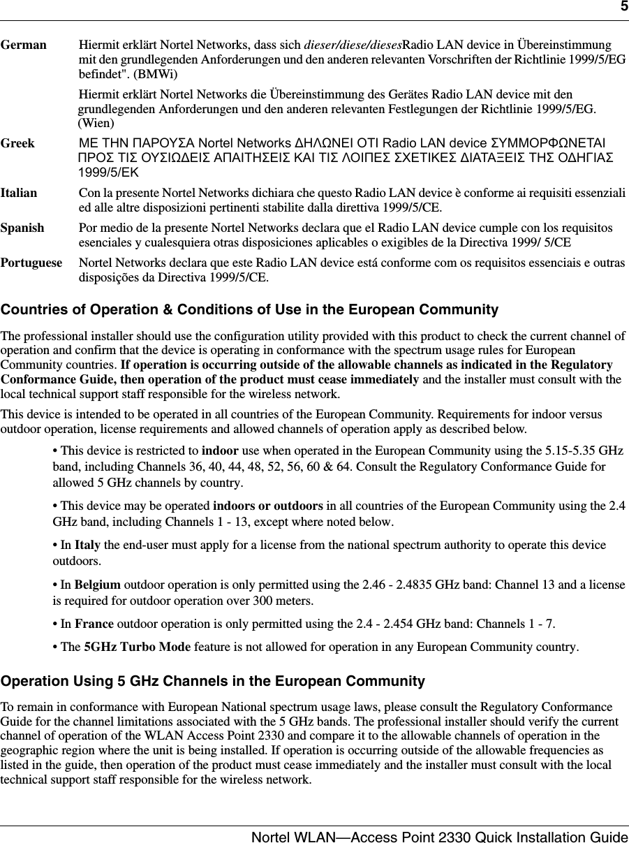 5Nortel WLAN—Access Point 2330 Quick Installation Guide  German  Hiermit erklärt Nortel Networks, dass sich dieser/diese/diesesRadio LAN device in Übereinstimmung mit den grundlegenden Anforderungen und den anderen relevanten Vorschriften der Richtlinie 1999/5/EG befindet&quot;. (BMWi) Hiermit erklärt Nortel Networks die Übereinstimmung des Gerätes Radio LAN device mit den grundlegenden Anforderungen und den anderen relevanten Festlegungen der Richtlinie 1999/5/EG. (Wien) Greek  ΜΕ ΤΗΝ ΠΑΡΟΥΣΑ Nortel Networks ∆ΗΛΩΝΕΙ ΟΤΙ Radio LAN device ΣΥΜΜΟΡΦΩΝΕΤΑΙ ΠΡΟΣ ΤΙΣ ΟΥΣΙΩ∆ΕΙΣ ΑΠΑΙΤΗΣΕΙΣ ΚΑΙ ΤΙΣ ΛΟΙΠΕΣ ΣΧΕΤΙΚΕΣ ∆ΙΑΤΑΞΕΙΣ ΤΗΣ Ο∆ΗΓΙΑΣ 1999/5/ΕΚ Italian  Con la presente Nortel Networks dichiara che questo Radio LAN device è conforme ai requisiti essenziali ed alle altre disposizioni pertinenti stabilite dalla direttiva 1999/5/CE. Spanish  Por medio de la presente Nortel Networks declara que el Radio LAN device cumple con los requisitos esenciales y cualesquiera otras disposiciones aplicables o exigibles de la Directiva 1999/ 5/CE Portuguese  Nortel Networks declara que este Radio LAN device está conforme com os requisitos essenciais e outras disposições da Directiva 1999/5/CE.Countries of Operation &amp; Conditions of Use in the European CommunityThe professional installer should use the configuration utility provided with this product to check the current channel of operation and confirm that the device is operating in conformance with the spectrum usage rules for European Community countries. If operation is occurring outside of the allowable channels as indicated in the Regulatory Conformance Guide, then operation of the product must cease immediately and the installer must consult with the local technical support staff responsible for the wireless network.This device is intended to be operated in all countries of the European Community. Requirements for indoor versus outdoor operation, license requirements and allowed channels of operation apply as described below.• This device is restricted to indoor use when operated in the European Community using the 5.15-5.35 GHz band, including Channels 36, 40, 44, 48, 52, 56, 60 &amp; 64. Consult the Regulatory Conformance Guide for allowed 5 GHz channels by country.• This device may be operated indoors or outdoors in all countries of the European Community using the 2.4 GHz band, including Channels 1 - 13, except where noted below.• In Italy the end-user must apply for a license from the national spectrum authority to operate this device outdoors.• In Belgium outdoor operation is only permitted using the 2.46 - 2.4835 GHz band: Channel 13 and a license is required for outdoor operation over 300 meters.• In France outdoor operation is only permitted using the 2.4 - 2.454 GHz band: Channels 1 - 7.• The 5GHz Turbo Mode feature is not allowed for operation in any European Community country.Operation Using 5 GHz Channels in the European CommunityTo remain in conformance with European National spectrum usage laws, please consult the Regulatory Conformance Guide for the channel limitations associated with the 5 GHz bands. The professional installer should verify the current channel of operation of the WLAN Access Point 2330 and compare it to the allowable channels of operation in the geographic region where the unit is being installed. If operation is occurring outside of the allowable frequencies as listed in the guide, then operation of the product must cease immediately and the installer must consult with the local technical support staff responsible for the wireless network.