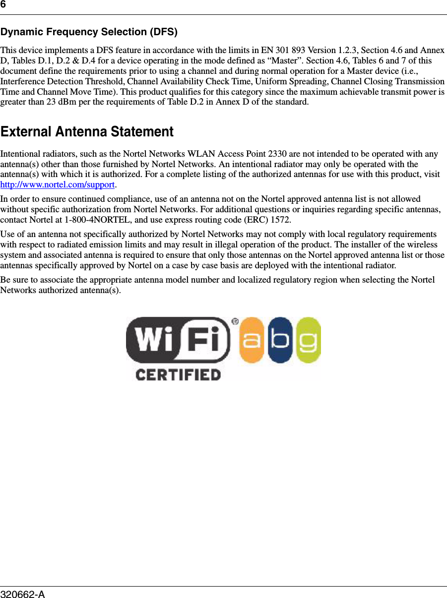 6320662-A   Dynamic Frequency Selection (DFS)This device implements a DFS feature in accordance with the limits in EN 301 893 Version 1.2.3, Section 4.6 and Annex D, Tables D.1, D.2 &amp; D.4 for a device operating in the mode defined as “Master”. Section 4.6, Tables 6 and 7 of this document define the requirements prior to using a channel and during normal operation for a Master device (i.e., Interference Detection Threshold, Channel Availability Check Time, Uniform Spreading, Channel Closing Transmission Time and Channel Move Time). This product qualifies for this category since the maximum achievable transmit power is greater than 23 dBm per the requirements of Table D.2 in Annex D of the standard.External Antenna StatementIntentional radiators, such as the Nortel Networks WLAN Access Point 2330 are not intended to be operated with any antenna(s) other than those furnished by Nortel Networks. An intentional radiator may only be operated with the antenna(s) with which it is authorized. For a complete listing of the authorized antennas for use with this product, visit http://www.nortel.com/support.In order to ensure continued compliance, use of an antenna not on the Nortel approved antenna list is not allowed without specific authorization from Nortel Networks. For additional questions or inquiries regarding specific antennas, contact Nortel at 1-800-4NORTEL, and use express routing code (ERC) 1572.Use of an antenna not specifically authorized by Nortel Networks may not comply with local regulatory requirements with respect to radiated emission limits and may result in illegal operation of the product. The installer of the wireless system and associated antenna is required to ensure that only those antennas on the Nortel approved antenna list or those antennas specifically approved by Nortel on a case by case basis are deployed with the intentional radiator.Be sure to associate the appropriate antenna model number and localized regulatory region when selecting the Nortel Networks authorized antenna(s).