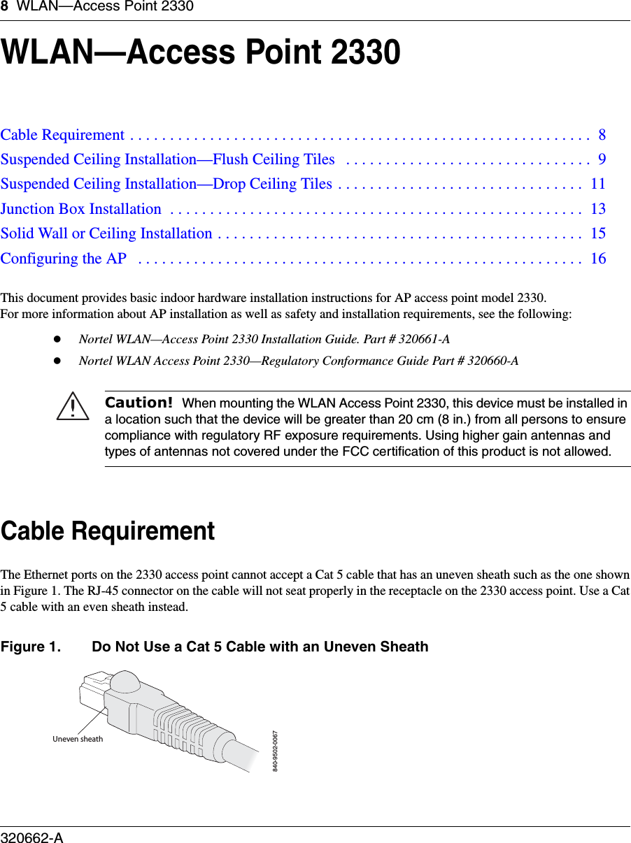 8WLAN—Access Point 2330320662-A   WLAN—Access Point 2330This document provides basic indoor hardware installation instructions for AP access point model 2330.  For more information about AP installation as well as safety and installation requirements, see the following:zNortel WLAN—Access Point 2330 Installation Guide. Part # 320661-AzNortel WLAN Access Point 2330—Regulatory Conformance Guide Part # 320660-A   Cable RequirementThe Ethernet ports on the 2330 access point cannot accept a Cat 5 cable that has an uneven sheath such as the one shownin Figure 1. The RJ-45 connector on the cable will not seat properly in the receptacle on the 2330 access point. Use a Cat5 cable with an even sheath instead. Figure 1. Do Not Use a Cat 5 Cable with an Uneven SheathCable Requirement . . . . . . . . . . . . . . . . . . . . . . . . . . . . . . . . . . . . . . . . . . . . . . . . . . . . . . . . . .  8Suspended Ceiling Installation—Flush Ceiling Tiles   . . . . . . . . . . . . . . . . . . . . . . . . . . . . . . .  9Suspended Ceiling Installation—Drop Ceiling Tiles . . . . . . . . . . . . . . . . . . . . . . . . . . . . . . .  11Junction Box Installation  . . . . . . . . . . . . . . . . . . . . . . . . . . . . . . . . . . . . . . . . . . . . . . . . . . . .  13Solid Wall or Ceiling Installation . . . . . . . . . . . . . . . . . . . . . . . . . . . . . . . . . . . . . . . . . . . . . .  15Configuring the AP   . . . . . . . . . . . . . . . . . . . . . . . . . . . . . . . . . . . . . . . . . . . . . . . . . . . . . . . .  16Caution!  When mounting the WLAN Access Point 2330, this device must be installed in a location such that the device will be greater than 20 cm (8 in.) from all persons to ensure compliance with regulatory RF exposure requirements. Using higher gain antennas and types of antennas not covered under the FCC certification of this product is not allowed.Uneven sheath840-9502-0067