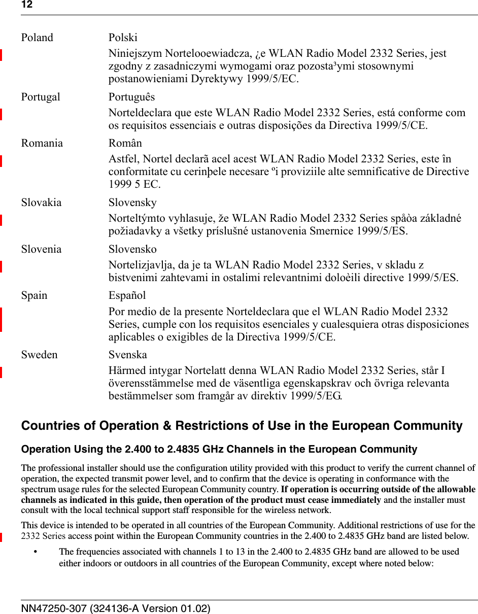 12NN47250-307 (324136-A Version 01.02)Countries of Operation &amp; Restrictions of Use in the European CommunityOperation Using the 2.400 to 2.4835 GHz Channels in the European CommunityThe professional installer should use the configuration utility provided with this product to verify the current channel of operation, the expected transmit power level, and to confirm that the device is operating in conformance with the spectrum usage rules for the selected European Community country. If operation is occurring outside of the allowable channels as indicated in this guide, then operation of the product must cease immediately and the installer must consult with the local technical support staff responsible for the wireless network.This device is intended to be operated in all countries of the European Community. Additional restrictions of use for the 2332 Series access point within the European Community countries in the 2.400 to 2.4835 GHz band are listed below.• The frequencies associated with channels 1 to 13 in the 2.400 to 2.4835 GHz band are allowed to be used either indoors or outdoors in all countries of the European Community, except where noted below:Poland PolskiNiniejszym Nortelooewiadcza, ¿e WLAN Radio Model 2332 Series, jest zgodny z zasadniczymi wymogami oraz pozosta³ymi stosownymi postanowieniami Dyrektywy 1999/5/EC.Portugal PortuguêsNorteldeclara que este WLAN Radio Model 2332 Series, está conforme com os requisitos essenciais e outras disposições da Directiva 1999/5/CE.Romania Român Astfel, Nortel declarã acel acest WLAN Radio Model 2332 Series, este în conformitate cu cerinþele necesare ºi proviziile alte semnificative de Directive 1999 5 EC.Slovakia SlovenskyNorteltýmto vyhlasuje, že WLAN Radio Model 2332 Series spåòa základné požiadavky a všetky príslušné ustanovenia Smernice 1999/5/ES.Slovenia SlovenskoNortelizjavlja, da je ta WLAN Radio Model 2332 Series, v skladu z bistvenimi zahtevami in ostalimi relevantnimi doloèili directive 1999/5/ES.Spain EspañolPor medio de la presente Norteldeclara que el WLAN Radio Model 2332 Series, cumple con los requisitos esenciales y cualesquiera otras disposiciones aplicables o exigibles de la Directiva 1999/5/CE.Sweden SvenskaHärmed intygar Nortelatt denna WLAN Radio Model 2332 Series, står I överensstämmelse med de väsentliga egenskapskrav och övriga relevanta bestämmelser som framgår av direktiv 1999/5/EG.