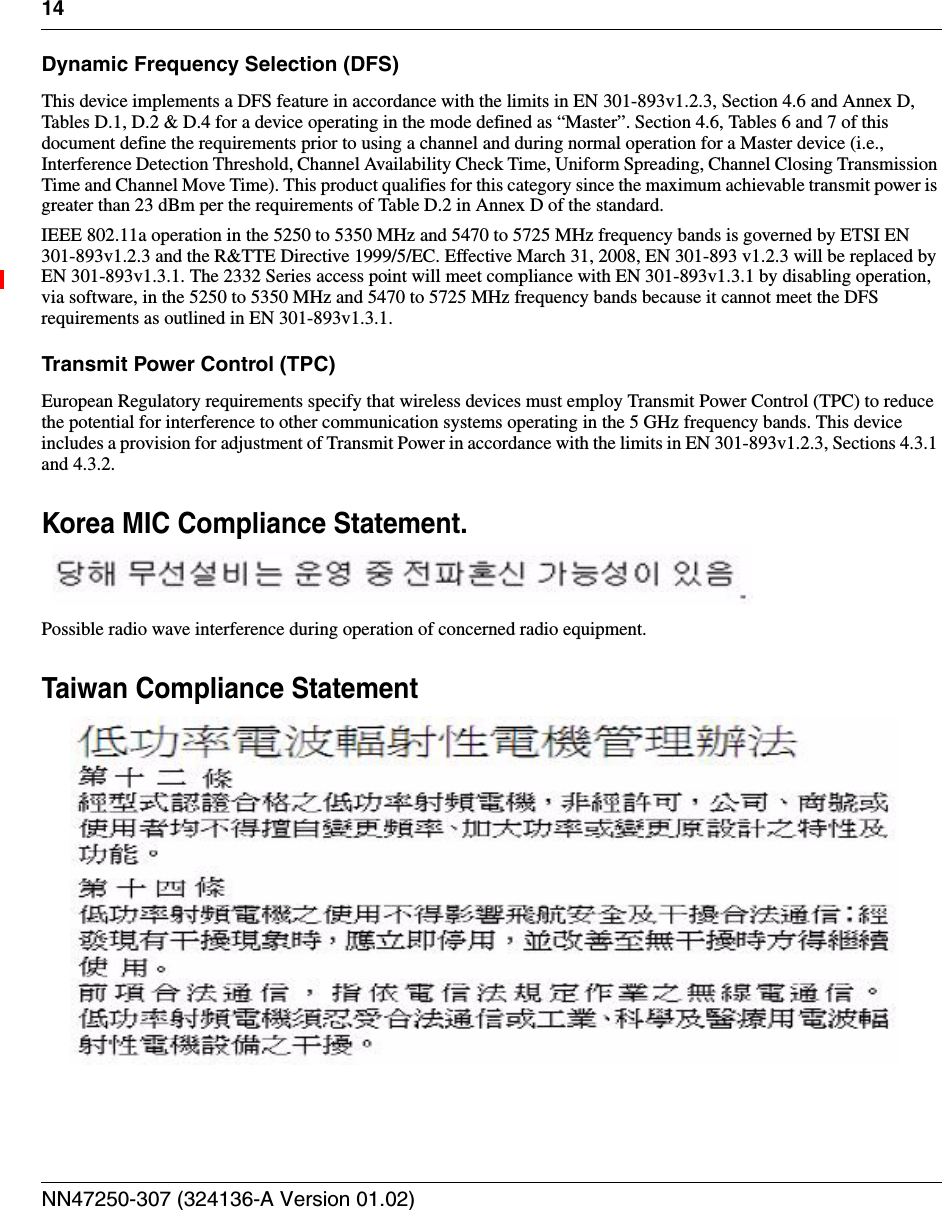 14NN47250-307 (324136-A Version 01.02)Dynamic Frequency Selection (DFS)This device implements a DFS feature in accordance with the limits in EN 301-893v1.2.3, Section 4.6 and Annex D, Tables D.1, D.2 &amp; D.4 for a device operating in the mode defined as “Master”. Section 4.6, Tables 6 and 7 of this document define the requirements prior to using a channel and during normal operation for a Master device (i.e., Interference Detection Threshold, Channel Availability Check Time, Uniform Spreading, Channel Closing Transmission Time and Channel Move Time). This product qualifies for this category since the maximum achievable transmit power is greater than 23 dBm per the requirements of Table D.2 in Annex D of the standard.IEEE 802.11a operation in the 5250 to 5350 MHz and 5470 to 5725 MHz frequency bands is governed by ETSI EN 301-893v1.2.3 and the R&amp;TTE Directive 1999/5/EC. Effective March 31, 2008, EN 301-893 v1.2.3 will be replaced by EN 301-893v1.3.1. The 2332 Series access point will meet compliance with EN 301-893v1.3.1 by disabling operation, via software, in the 5250 to 5350 MHz and 5470 to 5725 MHz frequency bands because it cannot meet the DFS requirements as outlined in EN 301-893v1.3.1.Transmit Power Control (TPC)European Regulatory requirements specify that wireless devices must employ Transmit Power Control (TPC) to reduce the potential for interference to other communication systems operating in the 5 GHz frequency bands. This device includes a provision for adjustment of Transmit Power in accordance with the limits in EN 301-893v1.2.3, Sections 4.3.1 and 4.3.2.Korea MIC Compliance Statement.Possible radio wave interference during operation of concerned radio equipment.Taiwan Compliance Statement