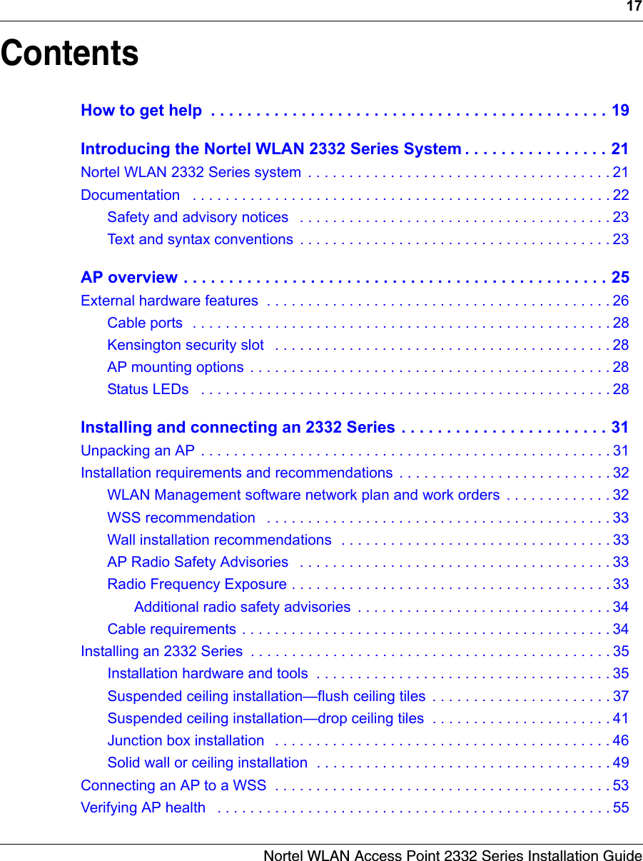 17Nortel WLAN Access Point 2332 Series Installation GuideContentsHow to get help  . . . . . . . . . . . . . . . . . . . . . . . . . . . . . . . . . . . . . . . . . . . . 19Introducing the Nortel WLAN 2332 Series System . . . . . . . . . . . . . . . . 21Nortel WLAN 2332 Series system  . . . . . . . . . . . . . . . . . . . . . . . . . . . . . . . . . . . . . 21Documentation   . . . . . . . . . . . . . . . . . . . . . . . . . . . . . . . . . . . . . . . . . . . . . . . . . . . 22Safety and advisory notices   . . . . . . . . . . . . . . . . . . . . . . . . . . . . . . . . . . . . . . 23Text and syntax conventions  . . . . . . . . . . . . . . . . . . . . . . . . . . . . . . . . . . . . . . 23AP overview . . . . . . . . . . . . . . . . . . . . . . . . . . . . . . . . . . . . . . . . . . . . . . . 25External hardware features  . . . . . . . . . . . . . . . . . . . . . . . . . . . . . . . . . . . . . . . . . . 26Cable ports  . . . . . . . . . . . . . . . . . . . . . . . . . . . . . . . . . . . . . . . . . . . . . . . . . . . 28Kensington security slot   . . . . . . . . . . . . . . . . . . . . . . . . . . . . . . . . . . . . . . . . . 28AP mounting options  . . . . . . . . . . . . . . . . . . . . . . . . . . . . . . . . . . . . . . . . . . . . 28Status LEDs   . . . . . . . . . . . . . . . . . . . . . . . . . . . . . . . . . . . . . . . . . . . . . . . . . . 28Installing and connecting an 2332 Series . . . . . . . . . . . . . . . . . . . . . . . 31Unpacking an AP . . . . . . . . . . . . . . . . . . . . . . . . . . . . . . . . . . . . . . . . . . . . . . . . . . 31Installation requirements and recommendations  . . . . . . . . . . . . . . . . . . . . . . . . . . 32WLAN Management software network plan and work orders  . . . . . . . . . . . . . 32WSS recommendation   . . . . . . . . . . . . . . . . . . . . . . . . . . . . . . . . . . . . . . . . . . 33Wall installation recommendations  . . . . . . . . . . . . . . . . . . . . . . . . . . . . . . . . . 33AP Radio Safety Advisories   . . . . . . . . . . . . . . . . . . . . . . . . . . . . . . . . . . . . . . 33Radio Frequency Exposure . . . . . . . . . . . . . . . . . . . . . . . . . . . . . . . . . . . . . . . 33Additional radio safety advisories  . . . . . . . . . . . . . . . . . . . . . . . . . . . . . . . 34Cable requirements . . . . . . . . . . . . . . . . . . . . . . . . . . . . . . . . . . . . . . . . . . . . . 34Installing an 2332 Series  . . . . . . . . . . . . . . . . . . . . . . . . . . . . . . . . . . . . . . . . . . . . 35Installation hardware and tools  . . . . . . . . . . . . . . . . . . . . . . . . . . . . . . . . . . . . 35Suspended ceiling installation—flush ceiling tiles  . . . . . . . . . . . . . . . . . . . . . . 37Suspended ceiling installation—drop ceiling tiles  . . . . . . . . . . . . . . . . . . . . . . 41Junction box installation   . . . . . . . . . . . . . . . . . . . . . . . . . . . . . . . . . . . . . . . . . 46Solid wall or ceiling installation  . . . . . . . . . . . . . . . . . . . . . . . . . . . . . . . . . . . . 49Connecting an AP to a WSS  . . . . . . . . . . . . . . . . . . . . . . . . . . . . . . . . . . . . . . . . . 53Verifying AP health   . . . . . . . . . . . . . . . . . . . . . . . . . . . . . . . . . . . . . . . . . . . . . . . . 55