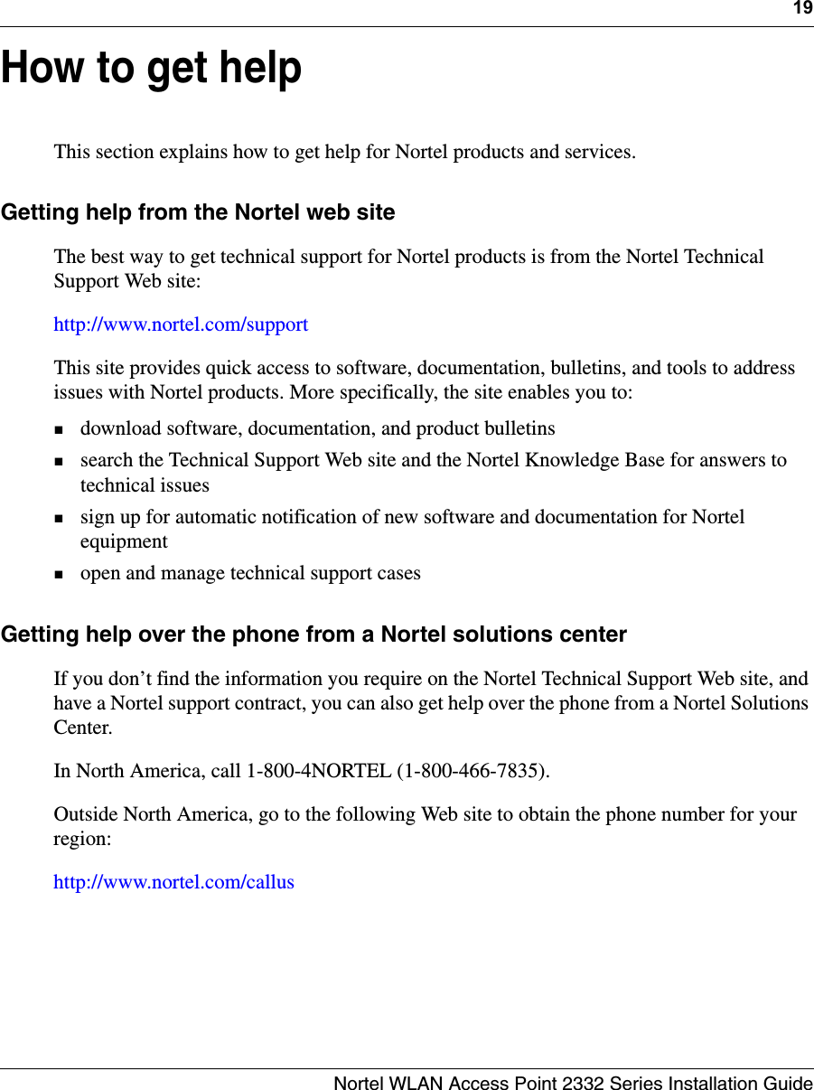 19Nortel WLAN Access Point 2332 Series Installation GuideHow to get helpThis section explains how to get help for Nortel products and services.Getting help from the Nortel web siteThe best way to get technical support for Nortel products is from the Nortel Technical Support Web site:http://www.nortel.com/supportThis site provides quick access to software, documentation, bulletins, and tools to address issues with Nortel products. More specifically, the site enables you to:download software, documentation, and product bulletinssearch the Technical Support Web site and the Nortel Knowledge Base for answers to technical issuessign up for automatic notification of new software and documentation for Nortel equipmentopen and manage technical support casesGetting help over the phone from a Nortel solutions centerIf you don’t find the information you require on the Nortel Technical Support Web site, and have a Nortel support contract, you can also get help over the phone from a Nortel Solutions Center. In North America, call 1-800-4NORTEL (1-800-466-7835).Outside North America, go to the following Web site to obtain the phone number for your region:http://www.nortel.com/callus