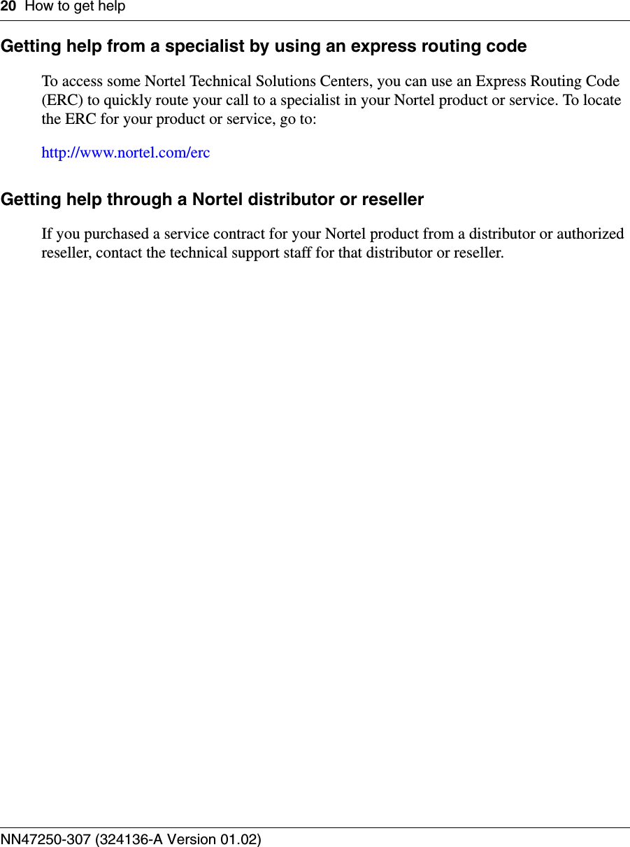 20 How to get helpNN47250-307 (324136-A Version 01.02)Getting help from a specialist by using an express routing code To access some Nortel Technical Solutions Centers, you can use an Express Routing Code (ERC) to quickly route your call to a specialist in your Nortel product or service. To locate the ERC for your product or service, go to:http://www.nortel.com/ercGetting help through a Nortel distributor or reseller If you purchased a service contract for your Nortel product from a distributor or authorized reseller, contact the technical support staff for that distributor or reseller.