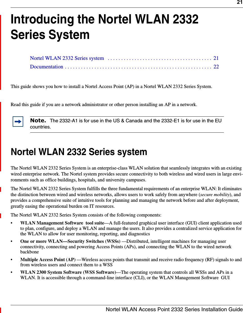 21Nortel WLAN Access Point 2332 Series Installation GuideIntroducing the Nortel WLAN 2332 Series SystemThis guide shows you how to install a Nortel Access Point (AP) in a Nortel WLAN 2332 Series System.Read this guide if you are a network administrator or other person installing an AP in a network.Nortel WLAN 2332 Series systemThe Nortel WLAN 2332 Series System is an enterprise-class WLAN solution that seamlessly integrates with an existing wired enterprise network. The Nortel system provides secure connectivity to both wireless and wired users in large envi-ronments such as office buildings, hospitals, and university campuses. The Nortel WLAN 2332 Series System fulfills the three fundamental requirements of an enterprise WLAN: It eliminates the distinction between wired and wireless networks, allows users to work safely from anywhere (secure mobility), and provides a comprehensive suite of intuitive tools for planning and managing the network before and after deployment, greatly easing the operational burden on IT resources.The Nortel WLAN 2332 Series System consists of the following components:•WLAN Management Software  tool suite—A full-featured graphical user interface (GUI) client application used to plan, configure, and deploy a WLAN and manage the users. It also provides a centralized service application for the WLAN to allow for user monitoring, reporting, and diagnostics•One or more WLAN—Security Switches (WSSs) —Distributed, intelligent machines for managing user connectivity, connecting and powering Access Points (APs), and connecting the WLAN to the wired network backbone•Multiple Access Point (AP) —Wireless access points that transmit and receive radio frequency (RF) signals to and from wireless users and connect them to a WSS•WLAN 2300 System Software (WSS Software)—The operating system that controls all WSSs and APs in a WLAN. It is accessible through a command-line interface (CLI), or the WLAN Management Software  GUINortel WLAN 2332 Series system   . . . . . . . . . . . . . . . . . . . . . . . . . . . . . . . . . . . . . . .  21Documentation . . . . . . . . . . . . . . . . . . . . . . . . . . . . . . . . . . . . . . . . . . . . . . . . . . . . . . .  22Note.  The 2332-A1 is for use in the US &amp; Canada and the 2332-E1 is for use in the EU countries.