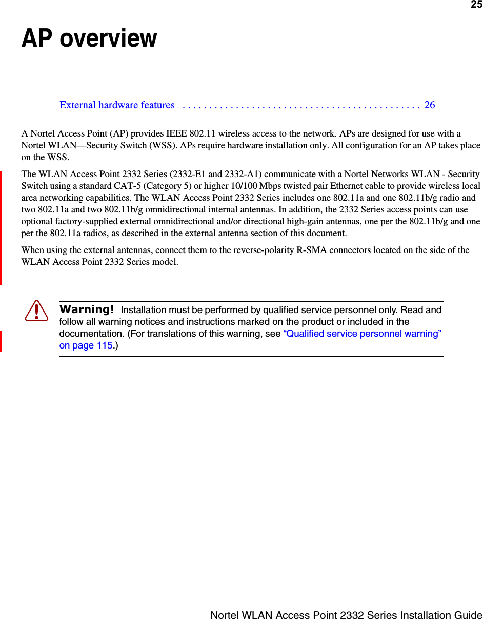 25Nortel WLAN Access Point 2332 Series Installation GuideAP overviewA Nortel Access Point (AP) provides IEEE 802.11 wireless access to the network. APs are designed for use with a Nortel WLAN—Security Switch (WSS). APs require hardware installation only. All configuration for an AP takes place on the WSS.The WLAN Access Point 2332 Series (2332-E1 and 2332-A1) communicate with a Nortel Networks WLAN - Security Switch using a standard CAT-5 (Category 5) or higher 10/100 Mbps twisted pair Ethernet cable to provide wireless local area networking capabilities. The WLAN Access Point 2332 Series includes one 802.11a and one 802.11b/g radio and two 802.11a and two 802.11b/g omnidirectional internal antennas. In addition, the 2332 Series access points can use optional factory-supplied external omnidirectional and/or directional high-gain antennas, one per the 802.11b/g and one per the 802.11a radios, as described in the external antenna section of this document.When using the external antennas, connect them to the reverse-polarity R-SMA connectors located on the side of the WLAN Access Point 2332 Series model. External hardware features   . . . . . . . . . . . . . . . . . . . . . . . . . . . . . . . . . . . . . . . . . . . . .  26Warning!  Installation must be performed by qualified service personnel only. Read and follow all warning notices and instructions marked on the product or included in the documentation. (For translations of this warning, see “Qualified service personnel warning” on page 115.)