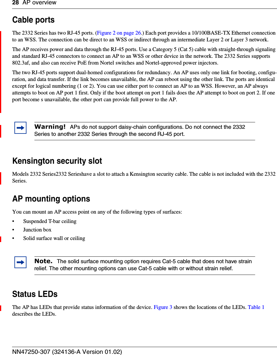 28 AP overviewNN47250-307 (324136-A Version 01.02)Cable portsThe 2332 Series has two RJ-45 ports. (Figure 2 on page 26.) Each port provides a 10/100BASE-TX Ethernet connection to an WSS. The connection can be direct to an WSS or indirect through an intermediate Layer 2 or Layer 3 network.The AP receives power and data through the RJ-45 ports. Use a Category 5 (Cat 5) cable with straight-through signaling and standard RJ-45 connectors to connect an AP to an WSS or other device in the network. The 2332 Series supports 802.3af, and also can receive PoE from Nortel switches and Nortel-approved power injectors.The two RJ-45 ports support dual-homed configurations for redundancy. An AP uses only one link for booting, configu-ration, and data transfer. If the link becomes unavailable, the AP can reboot using the other link. The ports are identical except for logical numbering (1 or 2). You can use either port to connect an AP to an WSS. However, an AP always attempts to boot on AP port 1 first. Only if the boot attempt on port 1 fails does the AP attempt to boot on port 2. If one port become s unavailable, the other port can provide full power to the AP.Kensington security slotModels 2332 Series2332 Serieshave a slot to attach a Kensington security cable. The cable is not included with the 2332 Series.AP mounting optionsYou can mount an AP access point on any of the following types of surfaces: • Suspended T-bar ceiling• Junction box• Solid surface wall or ceilingStatus LEDsThe AP has LEDs that provide status information of the device. Figure 3 shows the locations of the LEDs. Table 1 describes the LEDs. Warning!  APs do not support daisy-chain configurations. Do not connect the 2332 Series to another 2332 Series through the second RJ-45 port.Note.  The solid surface mounting option requires Cat-5 cable that does not have strain relief. The other mounting options can use Cat-5 cable with or without strain relief.