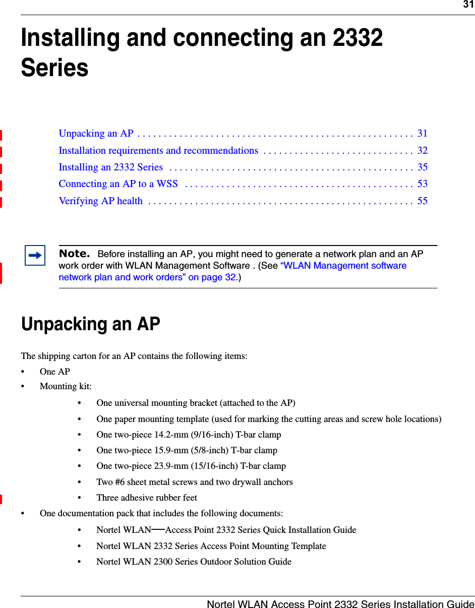31Nortel WLAN Access Point 2332 Series Installation GuideInstalling and connecting an 2332 SeriesUnpacking an APThe shipping carton for an AP contains the following items: •One AP• Mounting kit:• One universal mounting bracket (attached to the AP) • One paper mounting template (used for marking the cutting areas and screw hole locations) • One two-piece 14.2-mm (9/16-inch) T-bar clamp • One two-piece 15.9-mm (5/8-inch) T-bar clamp• One two-piece 23.9-mm (15/16-inch) T-bar clamp• Two #6 sheet metal screws and two drywall anchors• Three adhesive rubber feet• One documentation pack that includes the following documents:•Nortel WLAN—Access Point 2332 Series Quick Installation Guide• Nortel WLAN 2332 Series Access Point Mounting Template• Nortel WLAN 2300 Series Outdoor Solution GuideUnpacking an AP  . . . . . . . . . . . . . . . . . . . . . . . . . . . . . . . . . . . . . . . . . . . . . . . . . . . . .  31Installation requirements and recommendations  . . . . . . . . . . . . . . . . . . . . . . . . . . . . .  32Installing an 2332 Series  . . . . . . . . . . . . . . . . . . . . . . . . . . . . . . . . . . . . . . . . . . . . . . .  35Connecting an AP to a WSS   . . . . . . . . . . . . . . . . . . . . . . . . . . . . . . . . . . . . . . . . . . . .  53Verifying AP health  . . . . . . . . . . . . . . . . . . . . . . . . . . . . . . . . . . . . . . . . . . . . . . . . . . .  55Note.  Before installing an AP, you might need to generate a network plan and an AP work order with WLAN Management Software . (See “WLAN Management software network plan and work orders” on page 32.)