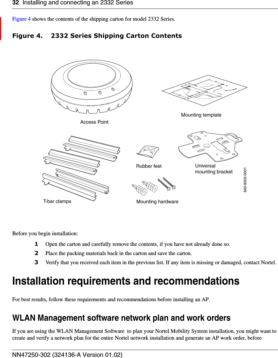 32 Installing and connecting an 2332 SeriesNN47250-302 (324136-A Version 01.02)Figure 4 shows the contents of the shipping carton for model 2332 Series.Figure 4. 2332 Series Shipping Carton ContentsBefore you begin installation:1Open the carton and carefully remove the contents, if you have not already done so.2Place the packing materials back in the carton and save the carton.3Verify that you received each item in the previous list. If any item is missing or damaged, contact Nortel. Installation requirements and recommendationsFor best results, follow these requirements and recommendations before installing an AP.WLAN Management software network plan and work ordersIf you are using the WLAN Management Software  to plan your Nortel Mobility System installation, you might want to create and verify a network plan for the entire Nortel network installation and generate an AP work order, before T-bar clampsMounting templateRubber feet Universalmounting bracketMounting hardwareAccess Point840-9502-0001