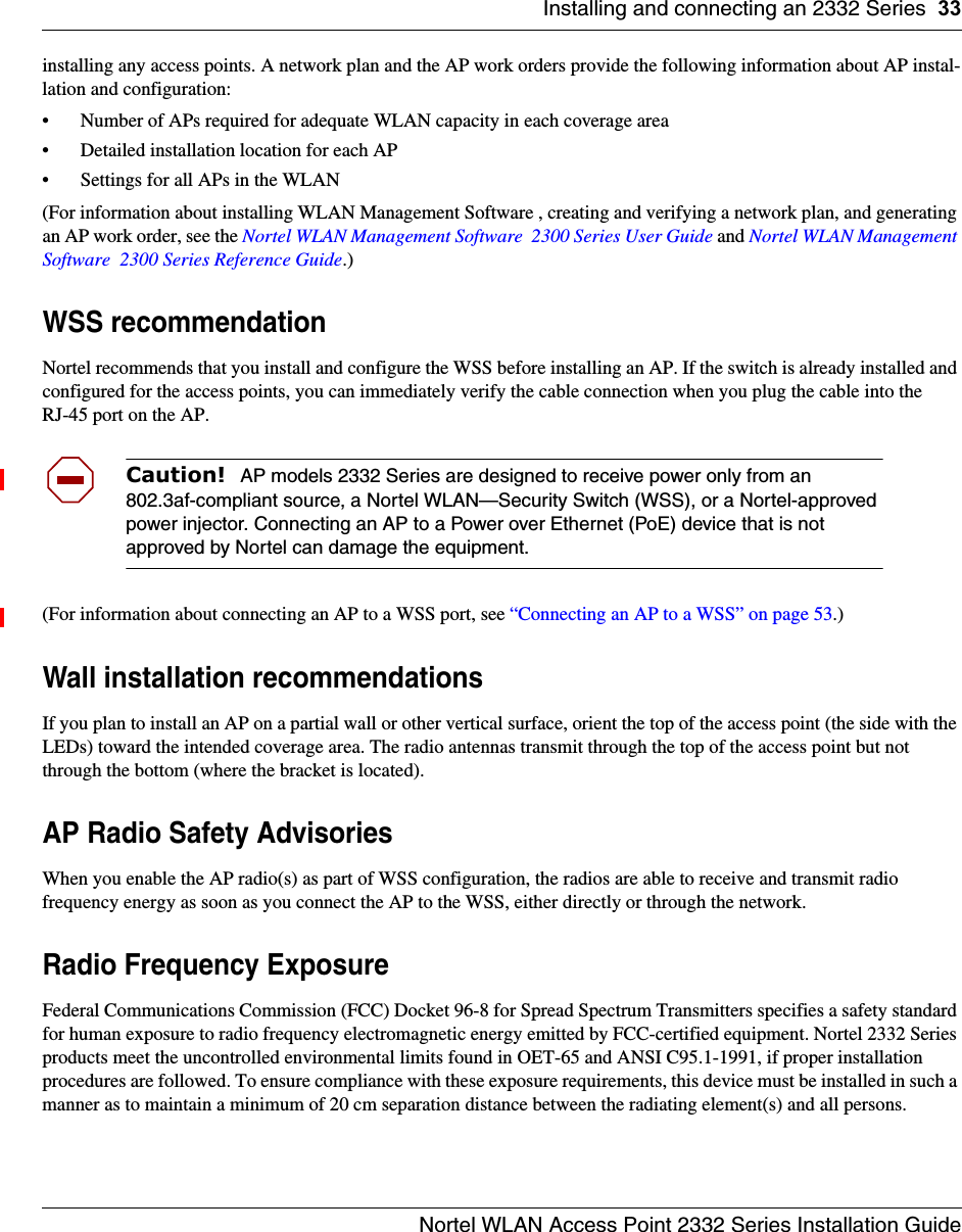 Installing and connecting an 2332 Series 33Nortel WLAN Access Point 2332 Series Installation Guideinstalling any access points. A network plan and the AP work orders provide the following information about AP instal-lation and configuration:• Number of APs required for adequate WLAN capacity in each coverage area• Detailed installation location for each AP• Settings for all APs in the WLAN(For information about installing WLAN Management Software , creating and verifying a network plan, and generating an AP work order, see the Nortel WLAN Management Software  2300 Series User Guide and Nortel WLAN Management Software  2300 Series Reference Guide.)WSS recommendationNortel recommends that you install and configure the WSS before installing an AP. If the switch is already installed and configured for the access points, you can immediately verify the cable connection when you plug the cable into the RJ-45 port on the AP.(For information about connecting an AP to a WSS port, see “Connecting an AP to a WSS” on page 53.)Wall installation recommendationsIf you plan to install an AP on a partial wall or other vertical surface, orient the top of the access point (the side with the LEDs) toward the intended coverage area. The radio antennas transmit through the top of the access point but not through the bottom (where the bracket is located). AP Radio Safety AdvisoriesWhen you enable the AP radio(s) as part of WSS configuration, the radios are able to receive and transmit radio frequency energy as soon as you connect the AP to the WSS, either directly or through the network. Radio Frequency ExposureFederal Communications Commission (FCC) Docket 96-8 for Spread Spectrum Transmitters specifies a safety standard for human exposure to radio frequency electromagnetic energy emitted by FCC-certified equipment. Nortel 2332 Series products meet the uncontrolled environmental limits found in OET-65 and ANSI C95.1-1991, if proper installation procedures are followed. To ensure compliance with these exposure requirements, this device must be installed in such a manner as to maintain a minimum of 20 cm separation distance between the radiating element(s) and all persons.Caution!  AP models 2332 Series are designed to receive power only from an 802.3af-compliant source, a Nortel WLAN—Security Switch (WSS), or a Nortel-approved power injector. Connecting an AP to a Power over Ethernet (PoE) device that is not approved by Nortel can damage the equipment. 