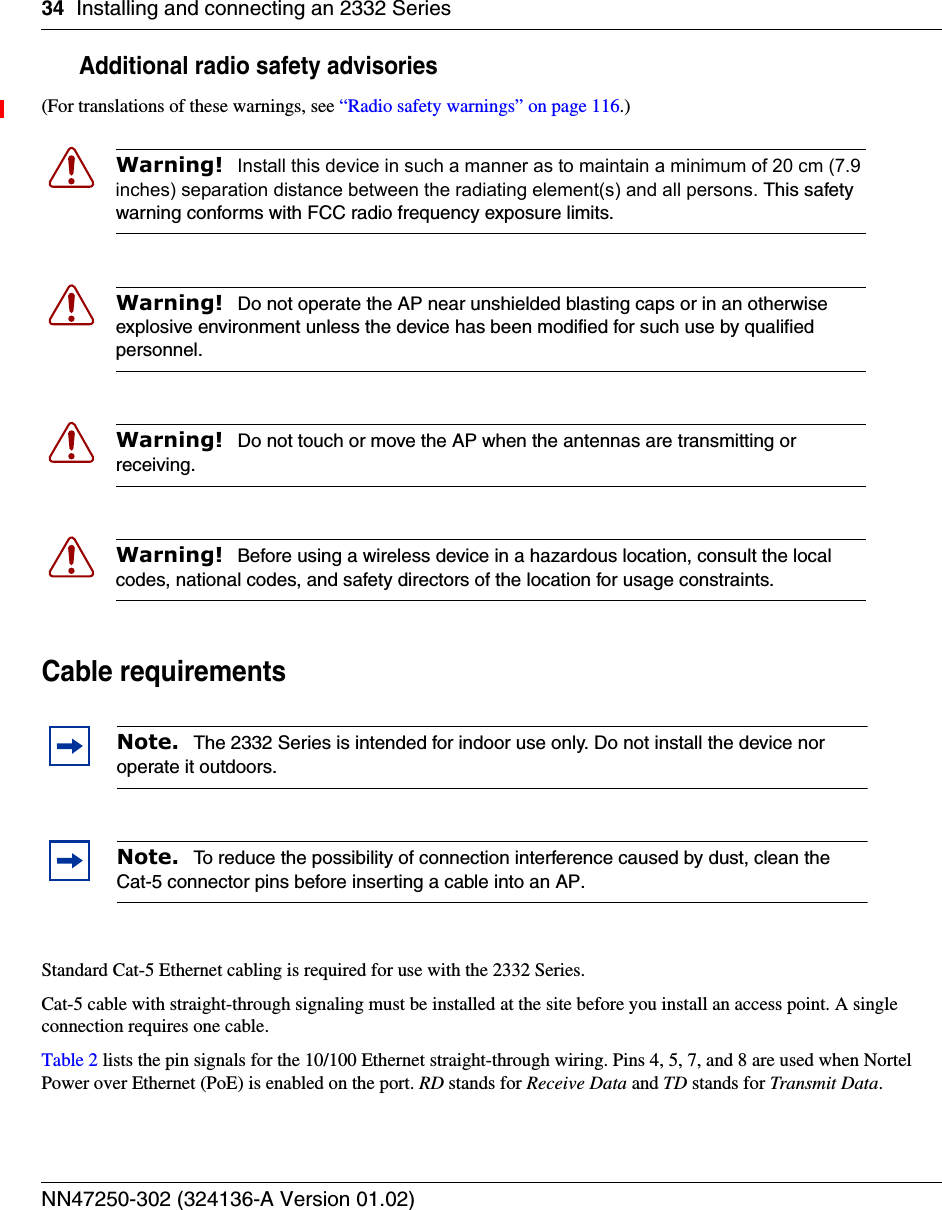 34 Installing and connecting an 2332 SeriesNN47250-302 (324136-A Version 01.02)Additional radio safety advisories(For translations of these warnings, see “Radio safety warnings” on page 116.)     Cable requirementsStandard Cat-5 Ethernet cabling is required for use with the 2332 Series.Cat-5 cable with straight-through signaling must be installed at the site before you install an access point. A single connection requires one cable. Table 2 lists the pin signals for the 10/100 Ethernet straight-through wiring. Pins 4, 5, 7, and 8 are used when Nortel Power over Ethernet (PoE) is enabled on the port. RD stands for Receive Data and TD stands for Transmit Data.Warning!  Install this device in such a manner as to maintain a minimum of 20 cm (7.9 inches) separation distance between the radiating element(s) and all persons. This safety warning conforms with FCC radio frequency exposure limits. Warning!  Do not operate the AP near unshielded blasting caps or in an otherwise explosive environment unless the device has been modified for such use by qualified personnel. Warning!  Do not touch or move the AP when the antennas are transmitting or receiving.Warning!  Before using a wireless device in a hazardous location, consult the local codes, national codes, and safety directors of the location for usage constraints.Note.  The 2332 Series is intended for indoor use only. Do not install the device nor operate it outdoors.Note.  To reduce the possibility of connection interference caused by dust, clean the Cat-5 connector pins before inserting a cable into an AP.