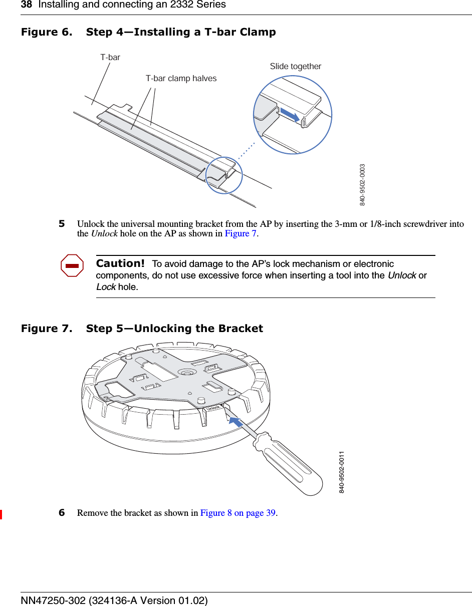 38 Installing and connecting an 2332 SeriesNN47250-302 (324136-A Version 01.02)Figure 6. Step 4—Installing a T-bar Clamp5Unlock the universal mounting bracket from the AP by inserting the 3-mm or 1/8-inch screwdriver into the Unlock hole on the AP as shown in Figure 7.Figure 7. Step 5—Unlocking the Bracket6Remove the bracket as shown in Figure 8 on page 39.Caution!  To avoid damage to the AP’s lock mechanism or electronic components, do not use excessive force when inserting a tool into the Unlock or Lock hole. T-barT-bar clamp halvesSlide together840-9502-0003840-9502-0011