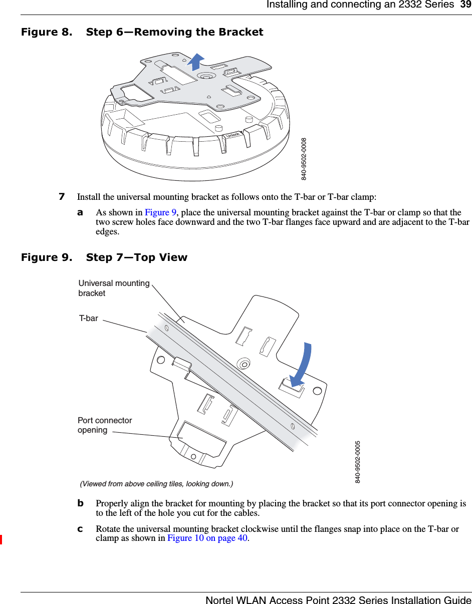 Installing and connecting an 2332 Series 39Nortel WLAN Access Point 2332 Series Installation GuideFigure 8. Step 6—Removing the Bracket7Install the universal mounting bracket as follows onto the T-bar or T-bar clamp:  aAs shown in Figure 9, place the universal mounting bracket against the T-bar or clamp so that the two screw holes face downward and the two T-bar flanges face upward and are adjacent to the T-bar edges. Figure 9. Step 7—Top ViewbProperly align the bracket for mounting by placing the bracket so that its port connector opening is to the left of the hole you cut for the cables.  cRotate the universal mounting bracket clockwise until the flanges snap into place on the T-bar or clamp as shown in Figure 10 on page 40.840-9502-0008T-bar(Viewed from above ceiling tiles, looking down.)840-9502-0005Universal mountingbracketPort connectoropening