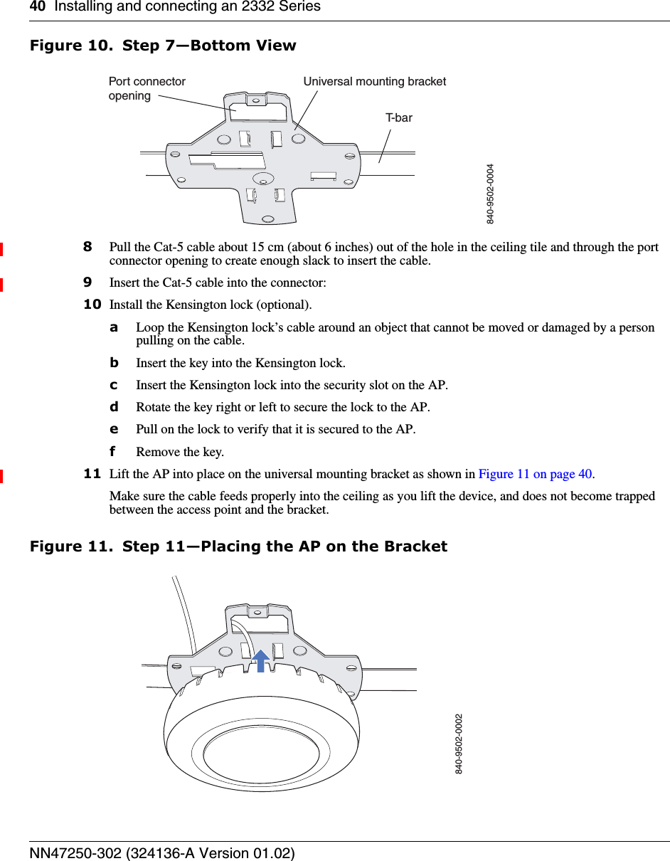 40 Installing and connecting an 2332 SeriesNN47250-302 (324136-A Version 01.02)Figure 10. Step 7—Bottom View8Pull the Cat-5 cable about 15 cm (about 6 inches) out of the hole in the ceiling tile and through the port connector opening to create enough slack to insert the cable. 9Insert the Cat-5 cable into the connector:10 Install the Kensington lock (optional).aLoop the Kensington lock’s cable around an object that cannot be moved or damaged by a person pulling on the cable.bInsert the key into the Kensington lock.cInsert the Kensington lock into the security slot on the AP.dRotate the key right or left to secure the lock to the AP. ePull on the lock to verify that it is secured to the AP.fRemove the key.11 Lift the AP into place on the universal mounting bracket as shown in Figure 11 on page 40. Make sure the cable feeds properly into the ceiling as you lift the device, and does not become trapped between the access point and the bracket.Figure 11. Step 11—Placing the AP on the BracketT- b a rUniversal mounting bracket840-9502-0004Port connectoropening840-9502-0002