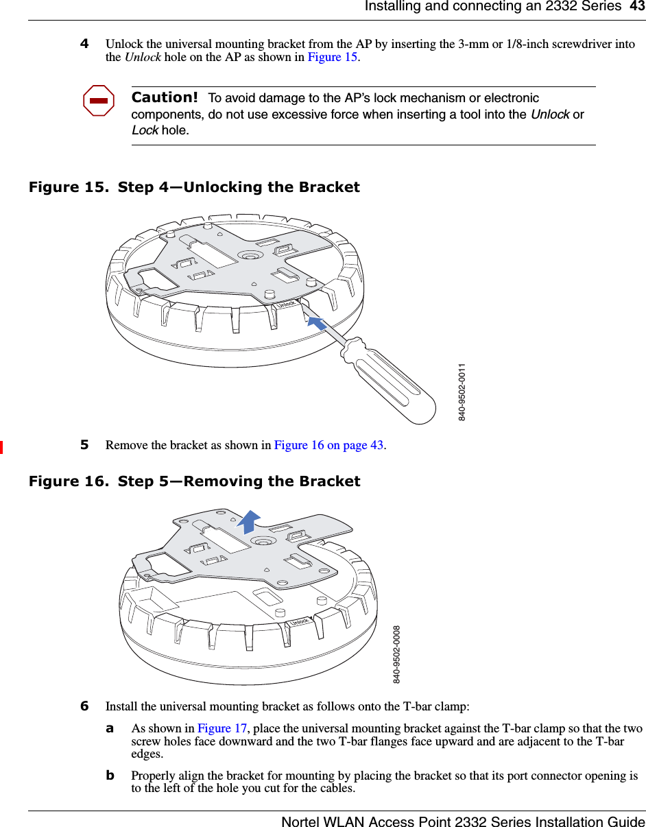 Installing and connecting an 2332 Series 43Nortel WLAN Access Point 2332 Series Installation Guide4Unlock the universal mounting bracket from the AP by inserting the 3-mm or 1/8-inch screwdriver into the Unlock hole on the AP as shown in Figure 15. Figure 15. Step 4—Unlocking the Bracket5Remove the bracket as shown in Figure 16 on page 43.Figure 16. Step 5—Removing the Bracket6Install the universal mounting bracket as follows onto the T-bar clamp:  aAs shown in Figure 17, place the universal mounting bracket against the T-bar clamp so that the two screw holes face downward and the two T-bar flanges face upward and are adjacent to the T-bar edges. bProperly align the bracket for mounting by placing the bracket so that its port connector opening is to the left of the hole you cut for the cables.  Caution!  To avoid damage to the AP’s lock mechanism or electronic components, do not use excessive force when inserting a tool into the Unlock or Lock hole. 840-9502-0011840-9502-0008