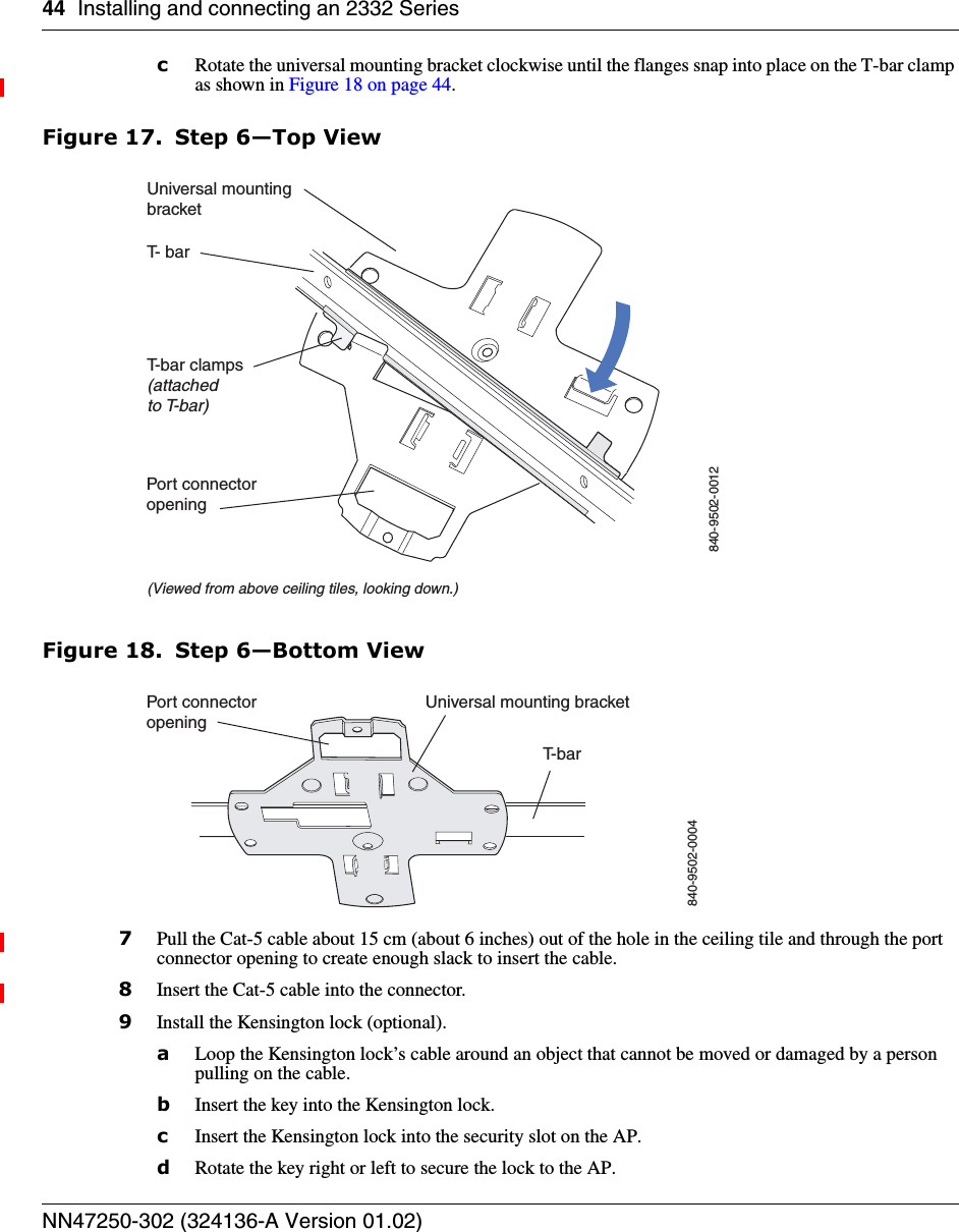 44 Installing and connecting an 2332 SeriesNN47250-302 (324136-A Version 01.02)cRotate the universal mounting bracket clockwise until the flanges snap into place on the T-bar clamp as shown in Figure 18 on page 44.Figure 17. Step 6—Top ViewFigure 18. Step 6—Bottom View7Pull the Cat-5 cable about 15 cm (about 6 inches) out of the hole in the ceiling tile and through the port connector opening to create enough slack to insert the cable.8Insert the Cat-5 cable into the connector.9Install the Kensington lock (optional).aLoop the Kensington lock’s cable around an object that cannot be moved or damaged by a person pulling on the cable.bInsert the key into the Kensington lock.cInsert the Kensington lock into the security slot on the AP.dRotate the key right or left to secure the lock to the AP. T- barT-bar clamps(attachedto T-bar)Universal mountingbracket840-9502-0012(Viewed from above ceiling tiles, looking down.)Port connectoropeningT- b a rUniversal mounting bracket840-9502-0004Port connectoropening