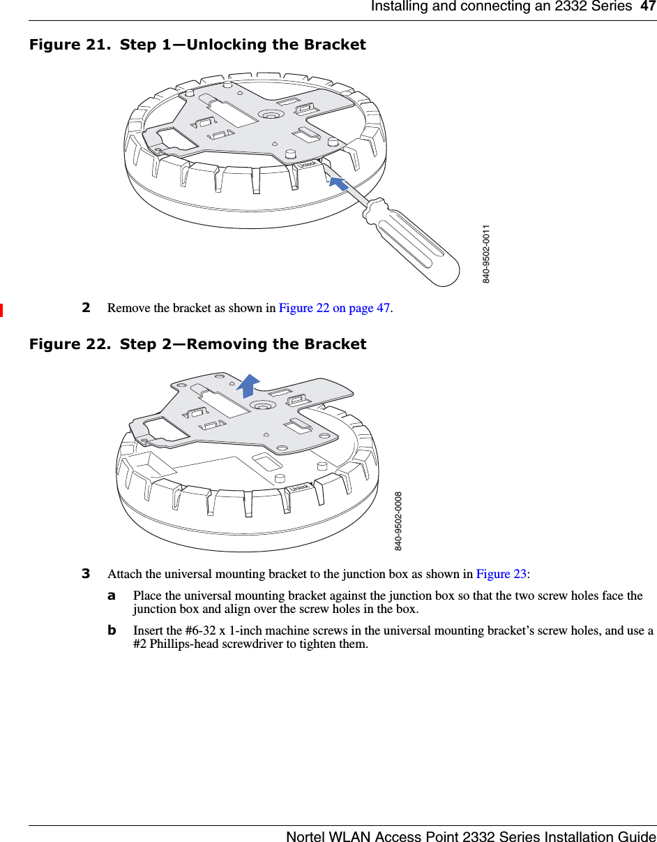 Installing and connecting an 2332 Series 47Nortel WLAN Access Point 2332 Series Installation GuideFigure 21. Step 1—Unlocking the Bracket2Remove the bracket as shown in Figure 22 on page 47.Figure 22. Step 2—Removing the Bracket3Attach the universal mounting bracket to the junction box as shown in Figure 23:aPlace the universal mounting bracket against the junction box so that the two screw holes face the junction box and align over the screw holes in the box.bInsert the #6-32 x 1-inch machine screws in the universal mounting bracket’s screw holes, and use a #2 Phillips-head screwdriver to tighten them.  840-9502-0011840-9502-0008